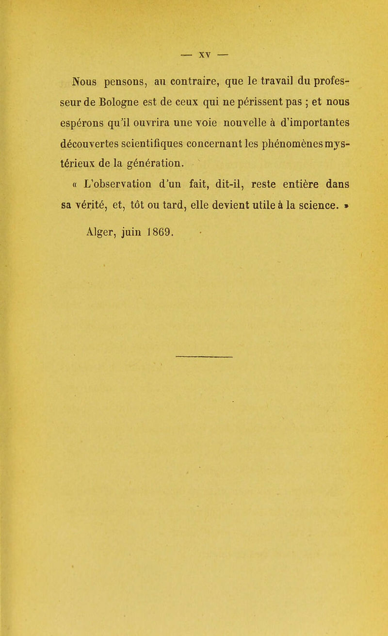 Nous pensons, au contraire, que le travail du profes- seur de Bologne est de ceux qui ne périssent pas ; et nous espérons qu'il ouvrira une voie nouvelle à d'importantes découvertes scientifiques concernant les phénomènes mys- térieux de la génération. « L'observation d'un fait, dit-il, reste entière dans sa vérité, et, tôt ou tard, elle devient utile à la science. » Alger, juin 1869.