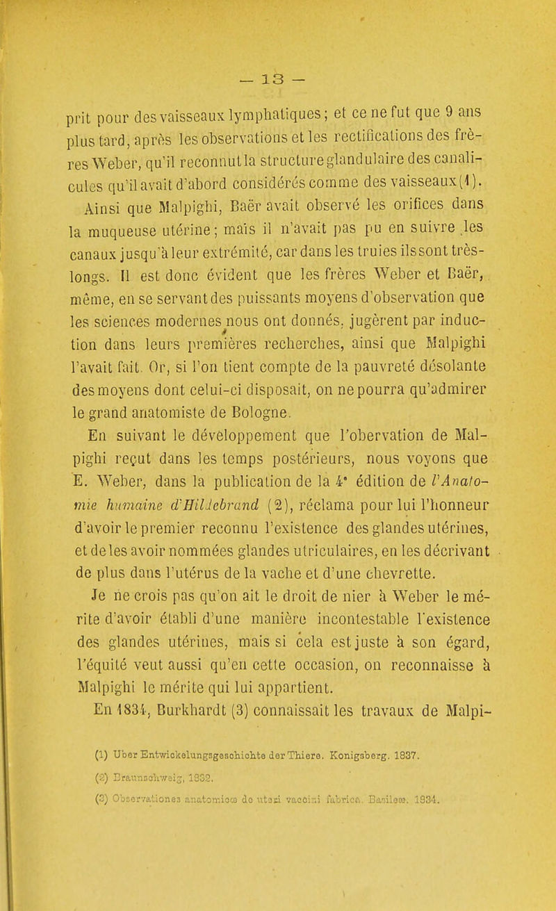 prit pour des vaisseaux lymphatiques; et ce ne fut que 9 ans plus tard, après les observations et les rectifications des frè- res Weber, qu'il reconnut la structure glandulaire des canali- cules qu'il avait d'abord considérés comme des vaisseaux (i). Ainsi que Malpiglii, Baër avait observé les orifices dans la muqueuse utérine; mais il n'avait pas pu en suivre .les canaux jusqu'à leur extrémité, car dans les truies ilssont très- longs. Il est donc évident que les frères Weber et Baër,. même, en se servant des puissants moyens d'observation que les sciences modernes^nous ont donnés, jugèrent par induc- tion dans leurs premières recherches, ainsi que Walpighi l'avait fait. Or, si l'on tient compte de la pauvreté désolante des moyens dont celui-ci disposait, on ne pourra qu'admirer le grand anatomiste de Bologne. En suivant le développement que l'obervation de Mal- pighi reçut dans les temps postérieurs, nous voyons que E. Weber, dans la publication de la 4* édition de VAnato- mie humaine d'HilJebrand (2), réclama pour lui l'honneur d'avoir le premier reconnu l'existence des glandes utérines, et de les avoir nommées glandes utriculaires, en les décrivant de plus dans l'utérus de la vache et d'une chevrette. Je lie crois pas qu'on ait le droit de nier h Weber le mé- rite d'avoir établi d'une manière incontestable l'existence des glandes utérines, mais si cela est juste à son égard, l'équité veut aussi qu'en cette occasion, on reconnaisse à Malpighi le mérite qui lui appartient. En183.i., Burkhardt (3) connaissait les travaux de Malpi- (1) Uber Entwiokelungsgesohiolite derThiere. Konigaberg. 1837. (2) Craunsohwais, 1332. (.3) OoEcrvationes anatomioM do utaci vaocir.i fabricf,. Ba-ileto. 1834. 1
