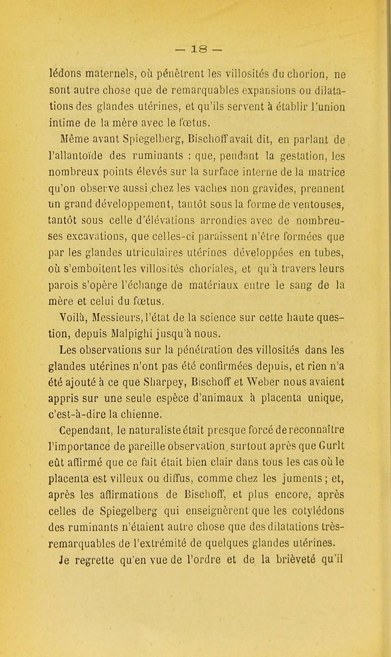 lédons maternels, où pénètrent les villosités du cliorion, ne sont autre chose que de remarquables expansions ou dilata- lions des glandes utérines, et qu'ils servent à établir l'union intime de la mère avec le fœtus. Même avant Spiegelberg, BischofPavait dit, en parlant de l'allantoïde des ruminants ; que, pendant la gestation, les nombreux points élevés sur la surface interne de la matrice qu'on observe aussi .chez les vaches non gravides, prennent un grand développement, tantôt sous la forme de ventouses, tantôt sous celle d'élévations arrondies avec de nombreu- ses excavations, que celles-ci paraissent n'être formées que par les glandes utriculaires utérines développées en tubes, où s'emboitent les villosités choriales, et qu'à travers leurs parois s'opère l'échange de matériaux entre le sang de la mère et celui du fœtus. Voilà, Messieurs, l'état de la science sur cette haute ques- tion, depuis Malpighi jusqu'à nous. Les observations sur la pénétration des villosités dans les glandes utérines n'ont pas été confirmées depuis, et rien n'a été ajouté à ce que Sharpey, Bischoff et Weber nous avaient appris sur une seule espèce d'animaux à placenta unique, c'est-à-dire la chienne. Cependant, le naturaliste était presque forcé de reconnaître l'importance de pareille observation, surtout après que Gurlt eût affirmé que ce fait était bien clair dans tous les cas où le placenta est villeux ou diffus, comme chez les juments ; et, après les affirmations de Bischoff, et plus encore, après celles de Spiegelberg qui enseignèrent que les cotylédons des ruminants n'étaient autre chose que des dilatations très- remarquables de l'extrémité de quelques glandes utérines. Je regrette qu'en vue de l'ordre et de la brièveté qu'il