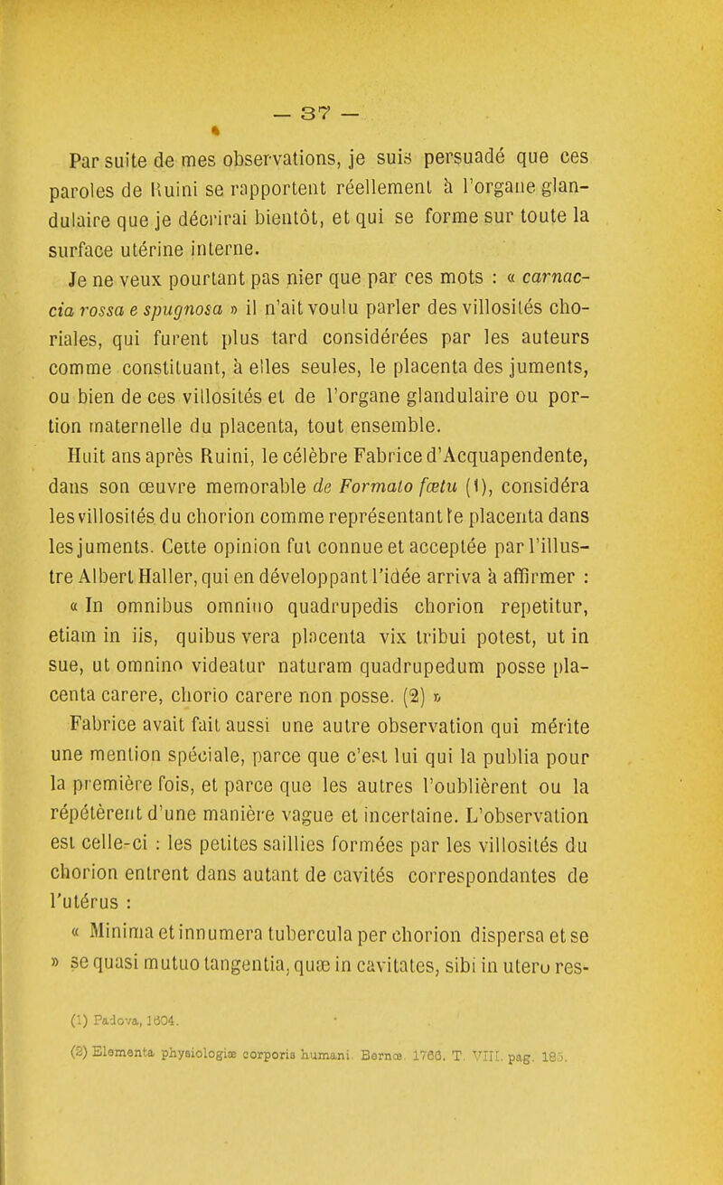 Par suite de mes observations, je suis persuadé que ces paroles de Huini se rapportent réellement à l'organe glan- dulaire que je décrirai bientôt, et qui se forme sur toute la surface utérine interne. Je ne veux pourtant pas nier que par ces mots : « carnac- cia rossa e spugnosa o il n'ait voulu parler des villosilés clio- riales, qui furent plus tard considérées par les auteurs comme constituant, a elles seules, le placenta des juments, ou bien de ces villosilés et de l'organe glandulaire ou por- tion maternelle du placenta, tout ensemble. Huit ans après Ruini, le célèbre Fabrice d'Acquapendente, dans son œuvre mémorable de Formato fœtu (1), considéra les villosilés d u chorion comme représentant f e placenta dans les juments. Cette opinion fui connue et acceptée par l'illus- tre Albert Haller, qui en développant l'idée arriva k affirmer : « In omnibus omnino quadrupedis cborion repetitur, etiam in iis, quibus vera placenta vix tribui potest, ut in sue, ut omnino videatur naturam quadrupedum posse pla- centa carere, chorio carere non posse. (2) r, Fabrice avait fait aussi une autre observation qui mérite une mention spéciale, parce que c'est lui qui la publia pour la première fois, et parce que les autres l'oublièrent ou la répétèrent d'une manière vague et incertaine. L'observation est celle-ci : les petites saillies formées par les villosilés du chorion enlrent dans autant de cavités correspondantes de l'utérus : « Minimaetinnumeratuberculaper cborion dispersa et se » se quasi mutuo langentia, quaî in cavitales, sibi in uteru res- (1) Padova, ie04. (2) Elementa physiologiœ corporis humani. Bernœ. 1700. T. VIIL pag. 18j.