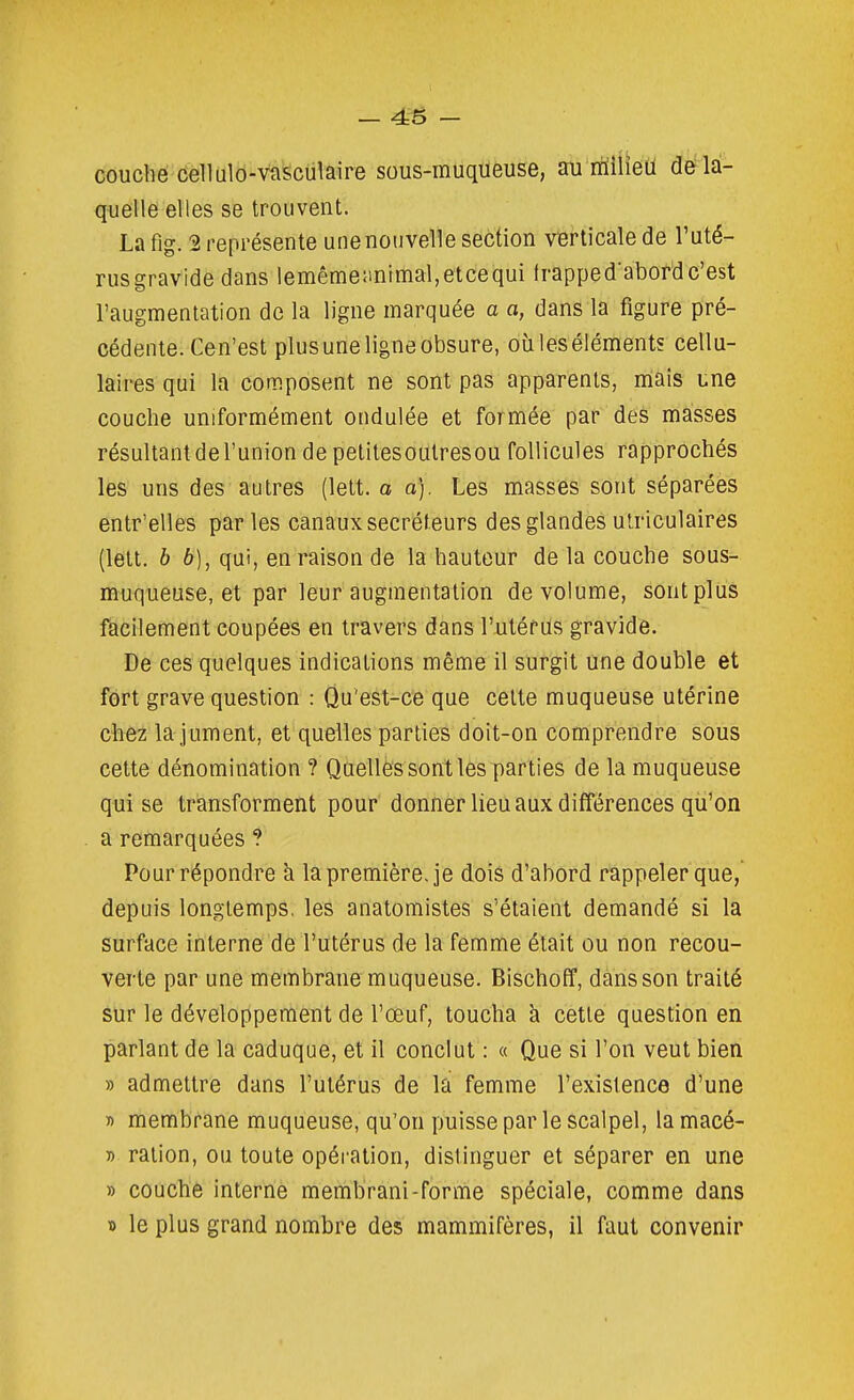 - 4S - couché Cellulô-vasculaire sous-muqueuse, au riiilieu de la- quelle elles se trouvent. La fig. 2 représente une nouvelle section verticale de l'uté- rusgravide dans lemême;inimal,etcequi frapped'abordc'est l'augmentation de la ligne marquée a a, dans la figure pré- cédente. Cen'est plus une ligne obsure, où les éléments cellu- laires qui la composent ne sont pas apparents, mais une couche uniformément ondulée et formée par des masses résultant de l'union de pelitesoutresou follicules rapprochés les uns des autres (lett. a a). Les masses sont séparéès entr'elles par les canaux sécréteurs des glandes utriculaires (lett. b b), qui, en raison de la hauteur de la couche sous- muqueuse, et par leur augmentation de volume, sontplus facilement coupées en travers dans l'utérus gravide. De ces quelques indications même il surgit une double et fort grave question : Qu'est-ce que celte muqueuse utérine ch&z la jument, et quelles parties doit-on comprendre sous cette dénomination ? Quelles sont les parties de la muqueuse qui se transforment pour donner lieu aux différences qu'on a remarquées ? Pour répondre à la première, je dois d'abord rappeler que, depuis longtemps, les anatomistes s'étaient demandé si la surface interne de l'utérus de la femme était ou non recou- verte par une membrane muqueuse. Bischoff, dans son traité sur le développement de l'œuf, toucha à cette question en parlant de la caduque, et il conclut : « Que si l'on veut bien » admettre dans l'utérus de lâi femme l'existence d'une r> membrane muqueuse, qu'on puisse par le scalpel, la macé- » ration, ou toute opération, distinguer et séparer en une » couché interne membrani-forme spéciale, comme dans » le plus grand nombre des mammifères, il faut convenir