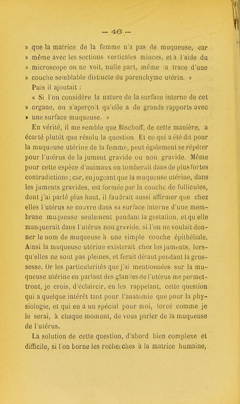 » que la matrice de la femme n'a pas de muqueuse, car » même avec les sections verticales minces, et à l'aide du » microscope on ne voit, nulle part, même la trace d'une » couche semblable distincte du parenchyme utérin. » Puis il ajoutait : a Si Ton considère la nature de la surface interne de cet » organe, on s'aperçoit qu'elle a de grands rapports avec » une surface muqueuse. » En vérité, il me semble que Biscboff, de cette manière, a écarté plutôt que résolu la question El ce qui a été dit pour la muqueuse utérine de la femme, peut également se répéter pour l'uiérus de la jument gravide ou non gravide. Même pour cette espèce d'animaux on tomberait dans de plus fortes contradictions;car, enjugeantque la muqueuse utérine, dans les juments gravides, est formée par la couche de follicules, dont j'ai parlé plus haut, il faudrait aussi affirmer que chez elles Tutérus se couvre dans sa surface intei'ne d'une mem- brane muqueuse seulement pendani. la gestation, et qu'elle manquerait dans l'utérus non gravide, si l'on ne voulait don- ner le nom de muqueuse a une simple couche épithéliale. Ainsi la muqueuse utérine existerait chez les juments, lors- qu'elles ne sont pas pleines, et ferait déiaut pendant la gros- sesse. Or les particularités que j'ai mentionnées sur la mu- queuse utérine en parlant des glandes de l'utérus me permet- tront, je crois, d'éclaircir, en les rappelant, cette question qui a quelque intérêt tant pour l'anatomie que pour la phy- siologie, et qui en a un spécial pour moi, lorcé comme je le serai, à chaque moment, de vous parler de la muqueuse de l'utérus. La solution de cette question, d'abord bien complexe et difficile, si l'on borne les rechei ches à la matrice humaine,