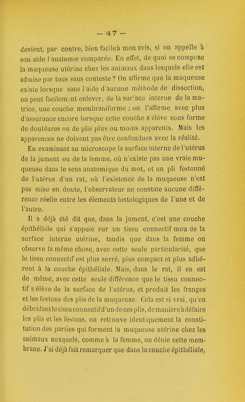 devient, par contre, bien facileà mon avis, si on appelle à son aide l anatomie comparée. En effet, de quoi se compose la muqueuse utérine chez les animaux daus lesquels elle est admise par tous sans conteste ? On afïirme que la muqueuse existe lorsque sans l'aide d'aucune méthode de dissection, on peut facilemiint enlever, de la surface interne de la ma- trice, une couche membraniforme : on l'affirme avec plus d'assurance encore lorsque cette couche s'élève sous forme de doublures ou de plis plus ou moins apparents. Mais les apparences ne doivent pas être confondues avec la réalité. En examinant au microscope la surface interne de l'utérus de la jument ou de la femme, où n'existe pas une vraie mu- queuse dans le sens anatomique du mot, et un pli festonné de l'utérus d'un rat, oij l'existence de la muqueuse n'est pas mise en doute, l'observateur ne constate aucune diffé- rence réelle entre les éléments histologiques de l'une et de l'autre. Il a déjà été dit que, dans la jument, c'est une couche épithéliale qui s'appuie sur un tissu connectif mou de la surface interne utérine, tandis que dans la femme on observe la même chose, avec cette seule particularité, que le tissu connectif est plus serré, plus compact et plus adhé- rent à la couche épithéliale. Mais, dans le rat, il en est de même, avec cette seule différence que le tissu connec- tif s'élève de la surface de l'utérus, et produi/t les franges et les festons des plis de la muqueuse. Cela est si vrai, qu'en débridanlleiissuconnectifd'undecesplis,demanièreàdéfaire les plis et les feslons, on retrouve identiquement la consti- tution des parties qui forment la muqueuse utérine chez les animaux auxquels, comme à la femme, on dénie cette mem- brane. J'ai déjà fait remarquer que dans la couche épithéliale,