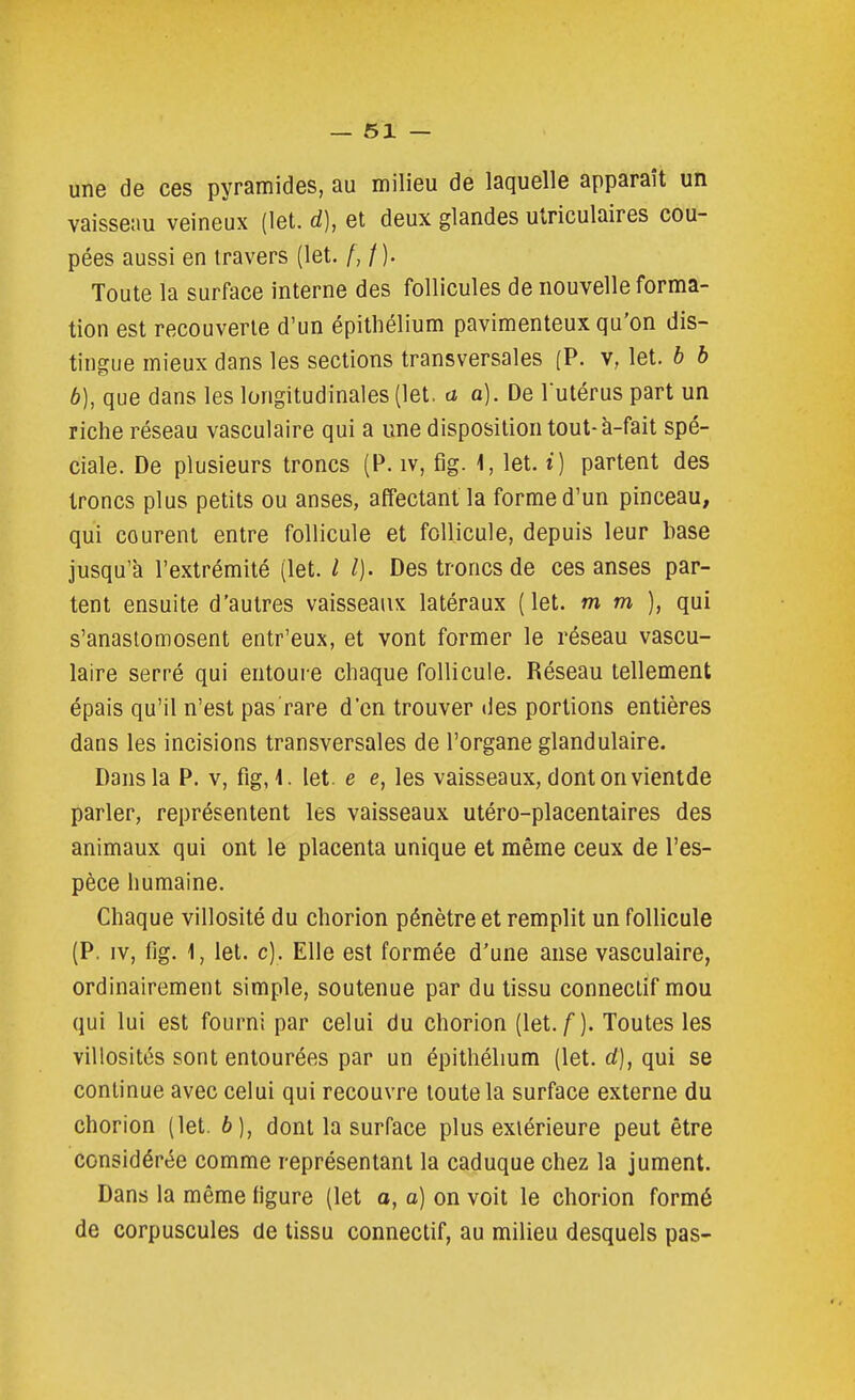 une de ces pyramides, au milieu de laquelle apparaît un vaisseau veineux (let. d), et deux glandes ulriculaires cou- pées aussi en travers (let. f,t). Toute la surface interne des follicules de nouvelle forma- tion est recouverte d'un épitliélium pavimenteux qu'on dis- tingue mieux dans les sections transversales (P. v, let. b h b), que dans les longitudinales (let. a a). De lutérus part un riche réseau vasculaire qui a une disposition tout-à-fait spé- ciale. De plusieurs troncs (P. iv, fîg. 1, let. i) partent des troncs plus petits ou anses, affectant la forme d'un pinceau, qui courent entre follicule et follicule, depuis leur base jusqu'à l'extrémité (let. l l). Des troncs de ces anses par- tent ensuite d'autres vaisseaux latéraux (let. mm), qui s'anastomosent entr'eux, et vont former le réseau vascu- laire serré qui entoure chaque follicule. Réseau tellement épais qu'il n'est pas rare d'en trouver îles portions entières dans les incisions transversales de l'organe glandulaire. Dans la P. v, fig, 1. let. e e, les vaisseaux, dont on vientde parler, représentent les vaisseaux utéro-placentaires des animaux qui ont le placenta unique et même ceux de l'es- pèce humaine. Chaque villosité du chorion pénètre et remplit un follicule (P. IV, fig. 1, let. c). Elle est formée d'une anse vasculaire, ordinairement simple, soutenue par du tissu conneclif mou qui lui est fourni par celui du chorion (let./). Toutes les villosités sont entourées par un épithélium (let. rf), qui se continue avec celui qui recouvre toute la surface externe du chorion (let. b], dont la surface plus extérieure peut être considérée comme représentant la caduque chez la jument. Dans la même figure (let o, a) on voit le chorion formé de corpuscules de tissu connectif, au milieu desquels pas-