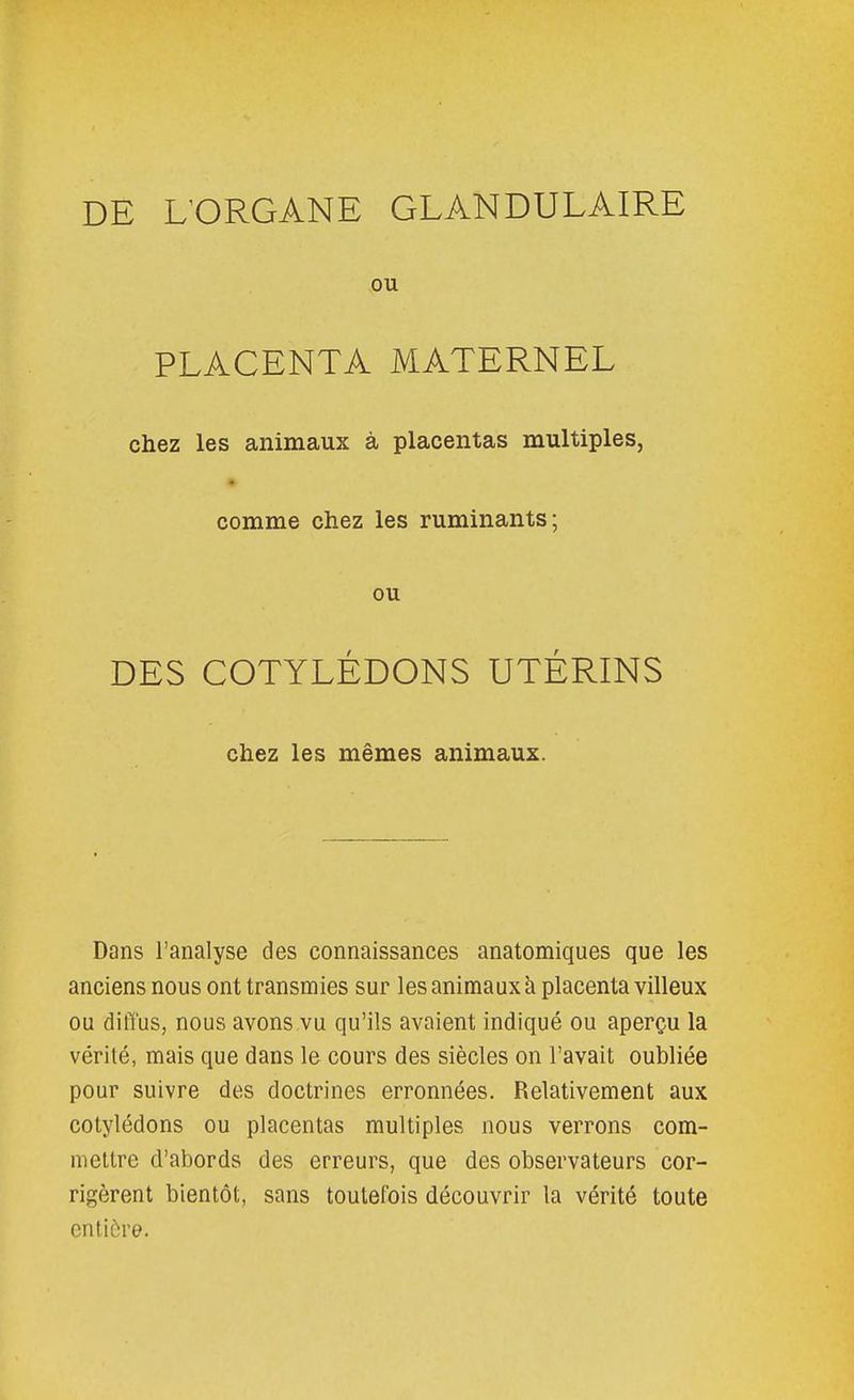 DE UORGANE GLANDULAIRE ou PLACENTA MATERNEL chez les animaux à placentas multiples, comme chez les ruminants; ou DES COTYLÉDONS UTÉRINS chez les mêmes animaux. Dans l'analyse des connaissances anatomiques que les anciens nous ont transmies sur les animaux à placenta villeux ou diffus, nous avons vu qu'ils avaient indiqué ou aperçu la vérité, mais que dans le cours des siècles on l'avait oubliée pour suivre des doctrines erronnées. Relativement aux cotylédons ou placentas multiples nous verrons com- mettre d'abords des erreurs, que des observateurs cor- rigèrent bientôt, sans toutefois découvrir la vérité toute entière.