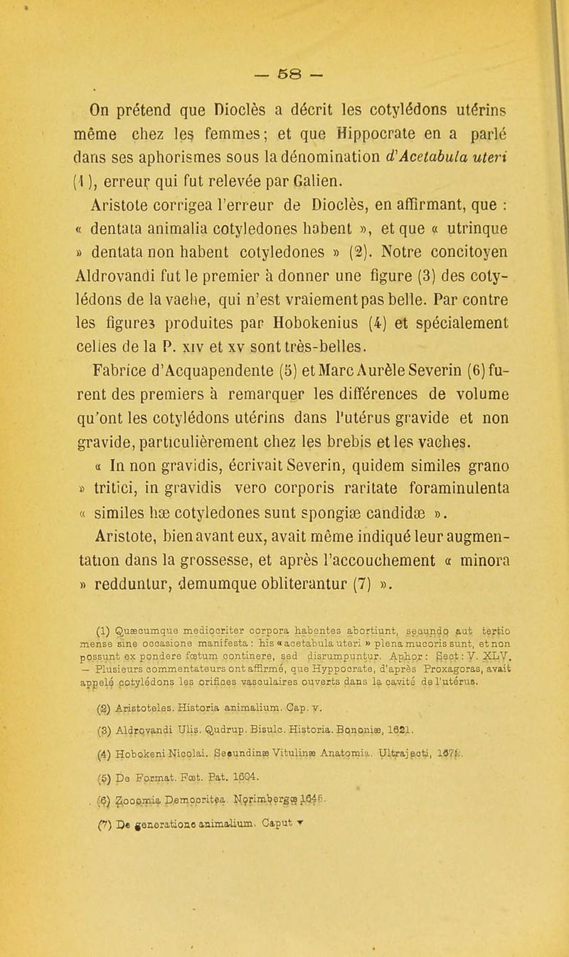 — 68 - On prétend que Dioclès a décrit les cotylédons utérins même chez le? femmes; et que Hippocrate en a parlé dans ses aphorismes sous la dénomination d'Acetabula uteri {\ ), erreui: qui fut relevée par Galien. Aristole corrigea l'erreur de Dioclès, en affirmant, que : « dentaia animalia cotyledones habent », et que « utrinque » dentata non habent cotyledones » (2). Notre concitoyen Aldrovandi fut le premier à donner une figure (3) des coty- lédons de la vache, qui n'est vraiement pas belle. Par contre les figures produites par Hobokeni us (4) et spécialement celles de la P. xiv et xv sont très-belles. Fabrice d'Acquapendente (5) etMarcAurèleSeverin (6) fu- rent des premiers à remarquer les différences de volume qu'ont les cotylédons utérins dans l'utérus gravide et non gravide, particulièrement chez les brebis et les vaches. a In non gravidis, écrivait Severin, quidem similes grano » tritici, in gravidis vero corporis raritate foraminulenta « similes hx cotyledones sunt spongiae candidse ». Arislote, bien avant eux, avait même indiqué leur augmen- tation dans la grossesse, et après l'accouchement « minora » reddunlur, demumque obliterantur (7) ». (1) Quseoumque mediooriter oorpora habentes abortiunt, seoundo aat tertio mense sine oooasione manifesta: his «aoetabula uteri » plenamuooris sunt, et non pOssunt ex pondère foetum continere, sed disrumpuntur. Aphor : ^ect : V. XLY. — Plusieurs commentateurs ont afRrmé, que Hyppoorate, d'après Proxagoras, avait appelé cotylédons les orifices vasoulaires ouverts dans la cavité de l'utérus. (2) Aristoteles. Historia animalium. Cap. V. (3) Aldrqvandi Ulis. Qudrup. Bisulo. Historia. Bononiee, 162X. (4) Hobokeni Nioolai. Seeundinœ Vitulinss Anatomia. Ultrajecti, 167k. (5) De Format. Fœt. Pat. 1604. (Ç) ^ooomia p.emçpritea. Nçriml^erg» J.64P. (y) D« goaeration.8 animaiium. Caput r