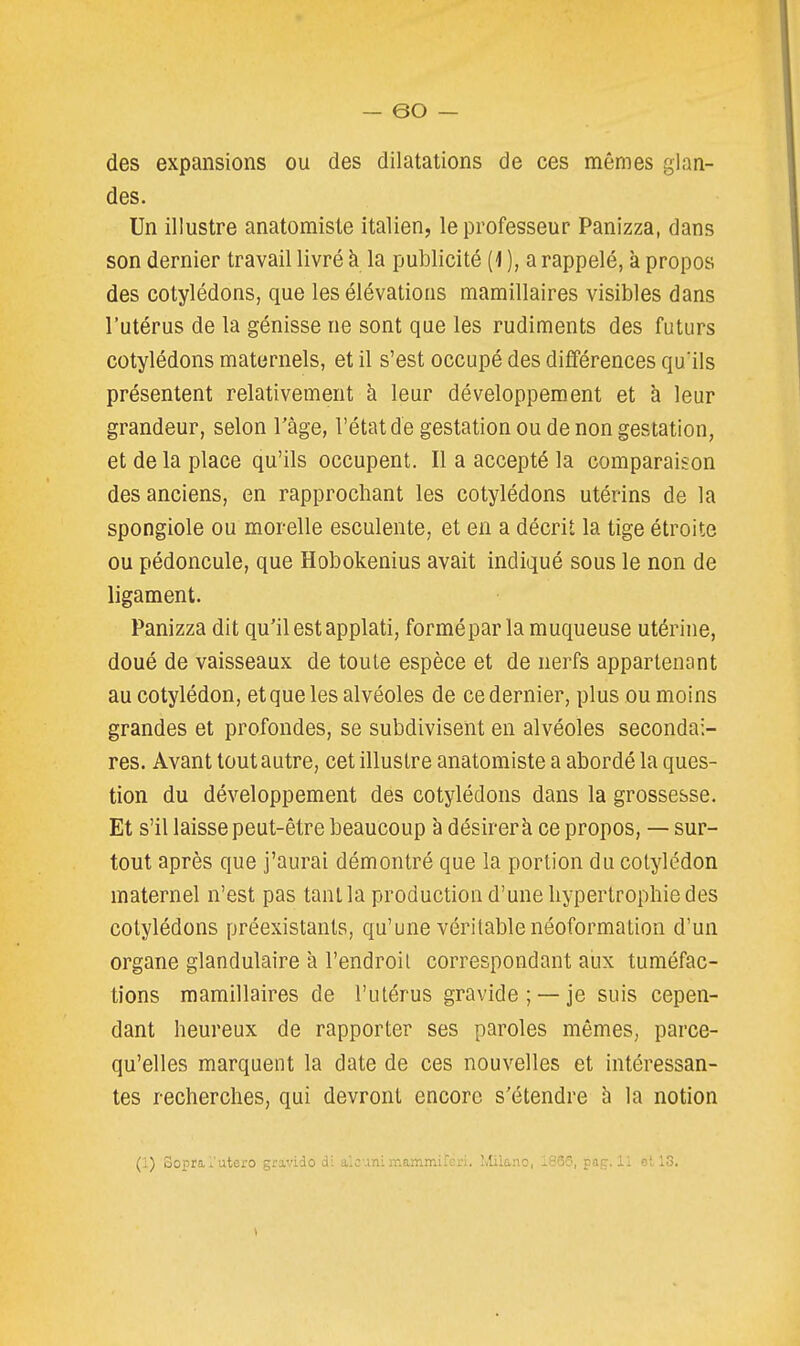 des expansions ou des dilatations de ces mêmes glan- des. Un illustre anatomiste italien, le professeur Panizza, dans son dernier travail livré à la publicité {] ), a rappelé, à propos des cotylédons, que les élévatioas mamillaires visibles dans l'utérus de la génisse ne sont que les rudiments des futurs cotylédons maternels, et il s'est occupé des différences qu'ils présentent relativement à leur développement et à leur grandeur, selon l'âge, l'état de gestation ou de non gestation, et de la place qu'ils occupent. Il a accepté la comparaison des anciens, en rapprochant les cotylédons utérins de la spongiole ou morelle esculente, et en a décrit la tige étroite ou pédoncule, que Hobokenius avait indiqué sous le non de ligament. Panizza dit qu'il est applati, forméparla muqueuse utérine, doué de vaisseaux de toute espèce et de nerfs appartenant au cotylédon, et que les alvéoles de ce dernier, plus ou moins grandes et profondes, se subdivisent en alvéoles secondai- res. Avant tout autre, cet illustre anatomiste a abordé la ques- tion du développement des cotylédons dans la grossesse. Et s'il laisse peut-être beaucoup à désirer à ce propos, — sur- tout après que j'aurai démontré que la portion du cotylédon maternel n'est pas tant la production d'une hypertrophie des cotylédons préexistants, qu'une véritable néoformation d'un organe glandulaire à l'endroit correspondant aux tuméfac- tions mamillaires de l'utérus gravide; —je suis cepen- dant heureux de rapporter ses paroles mêmes, parce- qu'elles marquent la date de ces nouvelles et intéressan- tes recherches, qui devront encore s'étendre h la notion