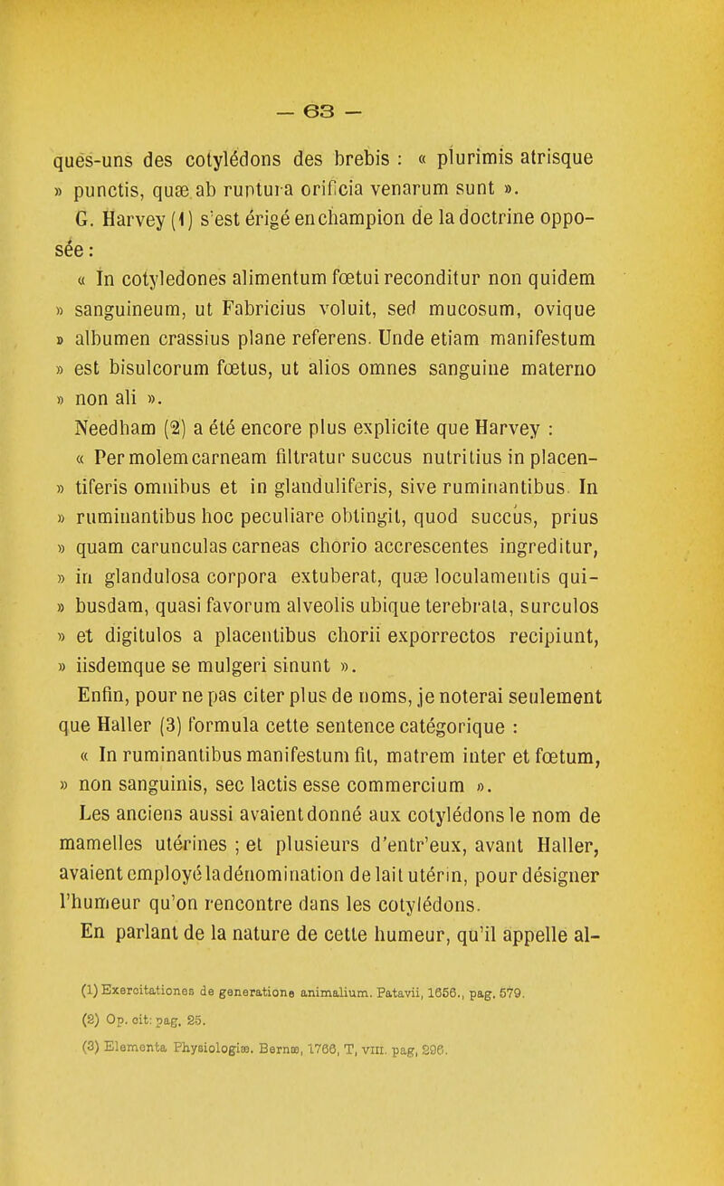 qués-uns des cotylédons des brebis : « plurimis atrisque » punctis, qufe ab ruptui a orificia venarum sunt ». G. Harvey (1) s'est érigé en champion de la doctrine oppo- sée : a in cotyledones alimentum fœtuireconditur non quidem » sanguineum, ut Fabricius voluit, sed mucosum, ovique » albumen crassius plane referens. Unde etiam manifestum » est bisulcorum fœtus, ut alios omnes sanguine materne » non ali ». Needham (2) a été encore plus explicite que Harvey : « Per molemcarneam filtratur succus nutrilius in placen- » tiferis omnibus et in glanduliferis, sive ruminantibus. In » ruminantibus hoc peculiare obtingit, quod succus, prius » quam carunculas carneas chorio accrescentes ingreditur, » in glandulosa corpora extuberat, quse loculamentis qui- » busdam, quasi favorum alveolis ubique terebraia, surculos » et digitulos a placentibus chorii exporrectos recipiunt, » iisdemque se mulgeri sinunt ». Enfin, pour ne pas citer plus de noms, je noterai seulement que Haller (3) formula cette sentence catégorique : « In ruminantibus manifestum fil, matrem inter etfœtum, » non sanguinis, sec lactis esse commercium ». Les anciens aussi avaient donné aux cotylédons le nom de mamelles utérines ; et plusieurs d'entr'eux, avant Haller, avaient employé ladénomination delaitutérm, pour désigner l'humeur qu'on rencontre dans les cotylédons. En parlant de la nature de cette humeur, qu'il appelle al- (1) Bxeroitationes de générations animalium. Patavii, 1656., pag. S'Î'O. (8) Op. oit: pag. S-5.