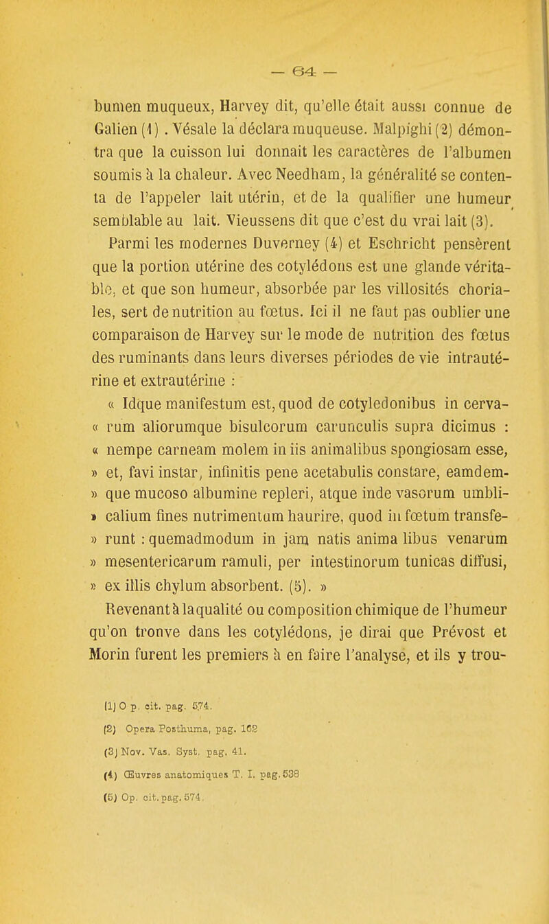 bumen muqueux, Harvey dit, qu'elle était aussi connue de Galien(l) .Vésale la déclara muqueuse. Malpighi('2) démon- tra que la cuisson lui donnait les caractères de l'albumen soumis à la chaleur. Avec Needham, la généralité se conten- ta de l'appeler lait utérin, et de la qualifier une humeur semblable au lait. Vieussens dit que c'est du vrai lait (3). Parmi les modernes Duverney (4) et Eschricht pensèrent que la portion utérine des cotylédons est une glande vérita- ble, et que son humeur, absorbée par les villosités choria- les, sert dénutrition au fœtus. Ici il ne faut pas oublier une comparaison de Harvey sur le mode de nutrition des fœtus des ruminants dans leurs diverses périodes de vie intrauté- rine et extrautérine : « Idque manifestum est, quod de cotyledonibus in cerva- « rum aliorumque bisulcorum carunculis supra dicimus : « nempe carneam molem in iis animalibus spongiosarn esse, » et, favi instar, infmitis pene acetabulis constare, eamdem- » que mucoso albumine repleri, atque inde vasorum umbli- » calium fines nutrimenium haurire, quod in fœtum transfe- » runt : quemadmodum in jam natis anima libus venarum » mesentericarum ramuli, per intestinorum tunicas dilfusi, » ex illis chylum absorbent. (5). » Revenant klaqualité ou composition chimique de l'humeur qu'on trouve dans les cotylédons, je dirai que Prévost et Morin furent les premiers à en faire l'analyse, et ils y trou- (1) 0 p. eit. pag. 5.74. (S) Opéra Posthuma, pag. 16S (SjNov. Vas. Syst, pag. 41. (4) CEuvres anatomiques T. I. pag. 538