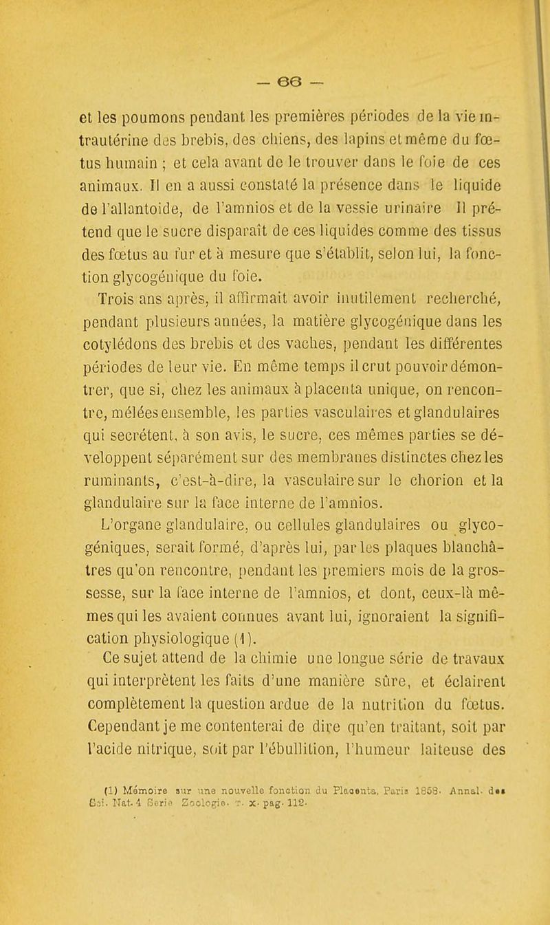 et les poumons pendant les premières périodes de la vie in- trautérine des brebis, des chiens, des lapins et même du fœ- tus humain ; et cela avant de le trouver dans le foie de ces animaux. Il en a aussi constaté la présence dans le liquide de l'allantoide, de l'amnios et de la vessie urinaire II pré- tend que le sucre disparaît de ces liquides comme des tissus des fœtus au fur et à mesure que s'établit, selon lui, la fonc- tion glycogénique du foie. Trois ans après, il affirmait avoir inutilement recherché, pendant plusieurs années, la matière glycogénique dans les cotylédons des brebis et des vaches, pendant les différentes périodes de leur vie. En même temps il crut pouvoir démon- trer, que si, chez les animaux à placenta unique, on rencon- tre, mêlées ensemble, les parties vasculaires et glandulaires qui sécrètent, à son avis, le sucre, ces mêmes parties se dé- veloppent séparément sur des membranes distinctes chez les ruminants, c'est-a-dire, la vasculaire sur le chorion et la glandulaire sur la face interne de l'amnios. L'organe glandulaire, ou cellules glandulaires ou glyco- géniques, serait formé, d'après lui, parles plaques blanchâ- tres qu'on rencontre, pendant les premiers mois de la gros- sesse, sur la face interne de l'amnios, et dont, ceux-là mê- mes qui les avaient connues avant lui, ignoraient la signifi- cation physiologique (1). Ce sujet attend de la chimie une longue série de travaux qui interprètent les faits d'une manière sûre, et éclairent complètement la question ardue de la nutrition du fœtus. Cependant je me contenterai de dire qu'en traitant, soit par l'acide nitrique, soit par l'ébullilion, l'humeur laiteuse des (1) Mômoire aur une nouvelle fonction du Plaoenta, Paris 1858- Annal- dtt Goi. Wat4 Sori.'^ Eoologio. t. x-pag-112-