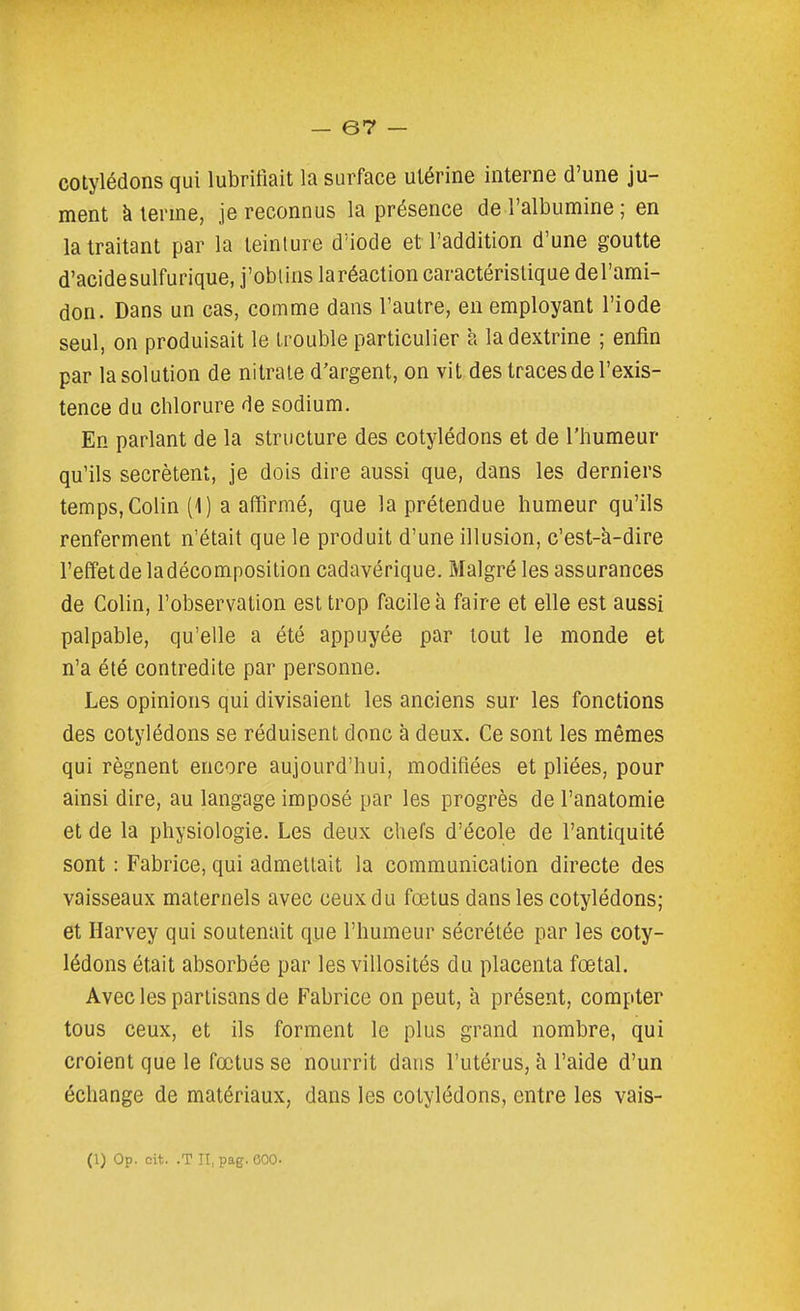 cotylédons qui lubrifiait la surface utérine interne d'une ju- ment à terme, je reconnus la présence de l'albumine ; en la traitant par la teinlure d'iode et l'addition d'une goutte d'acidesulfurique, j'obtins laréaction caractéristique del'ami- don. Dans un cas, comme dans l'autre, en employant l'iode seul, on produisait le trouble particulier a la dextrine ; enfin par la solution de nitrate d'argent, on vit des traces de l'exis- tence du chlorure de sodium. En parlant de la structure des cotylédons et de l'humeur qu'ils sécrètent, je dois dire aussi que, dans les derniers temps, Colin (1) a affirmé, que la prétendue humeur qu'ils renferment n'était que le produit d'une illusion, c'est-à-dire l'effet de la décomposition cadavérique. Malgré les assurances de Colin, l'observation est trop facile à faire et elle est aussi palpable, qu'elle a été appuyée par tout le monde et n'a été contredite par personne. Les opinions qui divisaient les anciens sur les fonctions des cotylédons se réduisent donc à deux. Ce sont les mêmes qui régnent encore aujourd'hui, modifiées et pliées, pour ainsi dire, au langage imposé par les progrès de l'anatomie et de la physiologie. Les deux chefs d'école de l'antiquité sont : Fabrice, qui admettait la communication directe des vaisseaux maternels avec ceux du fœtus dans les cotylédons; et Harvey qui soutenait que l'humeur sécrétée par les coty- lédons était absorbée par les villosités du placenta fœtal. Avec les partisans de Fabrice on peut, à présent, compter tous ceux, et ils forment le plus grand nombre, qui croient que le fœtus se nourrit dans l'utérus, à l'aide d'un échange de matériaux, dans les cotylédons, entre les vais- (1) Op. oit. .T II, pag. eOO.