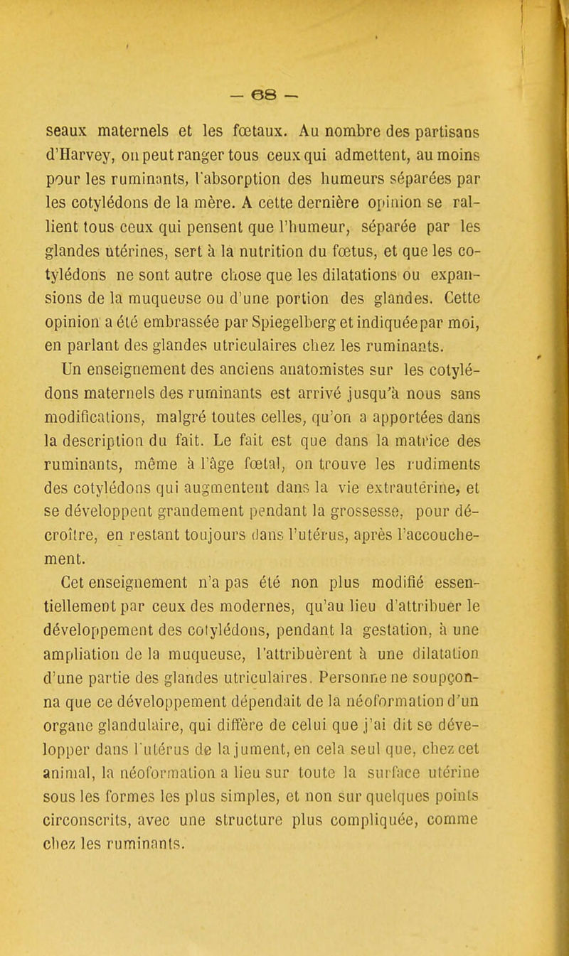 — ©8 seaux maternels et les fœtaux. Au nombre des partisans d'Harvey, ou peut ranger tous ceux qui admettent, au moins pour les ruminants, l'absorption des humeurs séparées par les cotylédons de la mère. A cette dernière opinion se ral- lient tous ceux qui pensent que l'humeur, séparée par les glandes utérines, sert à la nutrition du fœtus, et que les co- tylédons ne sont autre chose que les dilatations ou expan- sions de la muqueuse ou d'une portion des glandes. Cette opinion a été embrassée par Spiegelberg et indiquée par moi, en parlant des glandes utriculaires chez les ruminants. Un enseignement des anciens anatomistes sur les cotylé- dons maternels des ruminants est arrivé jusqu'à nous sans modifications,, malgré toutes celles, qu'on a apportées dans la description du fait. Le fait est que dans la matrice des ruminants, même à l'âge fœtal, on trouve les rudiments des cotylédons qui augmentent dans la vie extraulérine, et se développent grandement pendant la grossesse, pour dé- croîlre, en restant toujours dans l'utérus, après l'accouche- ment. Cet enseignement n'a pas été non plus modifié essen- tiellement par ceux des modernes, qu'au lieu d'attribuer le développement des cotylédons, pendant la gestation, h une ampliation de la muqueuse, l'attribuèrent à une dilatation d'une partie des glandes utriculaires. Personne ne soupçon- na que ce développement dépendait de la néoformation d'un organe glandulaire, qui diffère de celui que j'ai dit se déve- lopper dans l'utérus de la jument, en cela seul que, chez cet animal, la néoformalion a lieu sur toute la surface utérine sous les formes les plus simples, et non sur quelques points circonscrits, avec une structure plus compliquée, comme chez les ruminants.