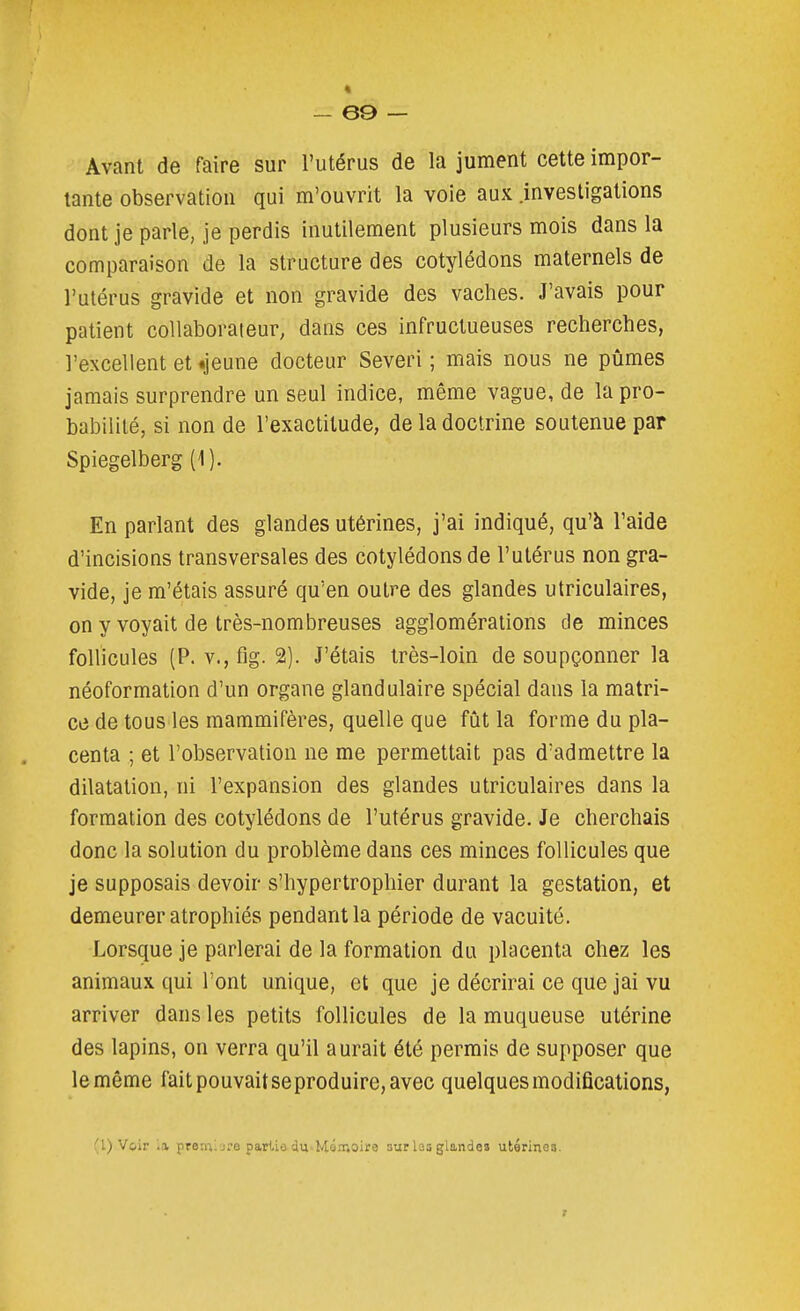 * - 69 — Avant de faire sur l'utérus de la jument cette impor- tante observation qui m'ouvrit la voie aux .investigations dont je parle, je perdis inutilement plusieurs mois dans la comparaison de la structure des cotylédons maternels de l'utérus gravide et non gravide des vaches. J'avais pour patient collaborateur, dans ces infructueuses recherches, l'excellent et «jeune docteur Severi ; mais nous ne pûmes jamais surprendre un seul indice, même vague, de la pro- babilité, si non de l'exactitude, de la doctrine soutenue par Spiegelberg (1). En parlant des glandes utérines, j'ai indiqué, qu'à l'aide d'incisions transversales des cotylédons de l'utérus non gra- vide, je m'étais assuré qu'en outre des glandes utriculaires, on y voyait de très-nombreuses agglomérations de minces follicules (P. v., fig. 2). J'étais très-loin de soupçonner la néoformation d'un organe glandulaire spécial dans la matri- ce de tous les mammifères, quelle que fût la forme du pla- centa ; et l'observation ne me permettait pas d'admettre la dilatation, ni l'expansion des glandes utriculaires dans la formation des cotylédons de l'utérus gravide. Je cherchais donc la solution du problème dans ces minces follicules que je supposais devoir s'hypertrophier durant la gestation, et demeurer atrophiés pendant la période de vacuité. J^orsque je parlerai de la formation du placenta chez les animaux qui l'ont unique, et que je décrirai ce que jai vu arriver dans les petits follicules de la muqueuse utérine des lapins, on verra qu'il aurait été permis de supposer que le même fait pouvait se produire, avec quelques modifications, (l) Voir la premlore partie dti'Mé.T.oire sur las glande» utérinea.