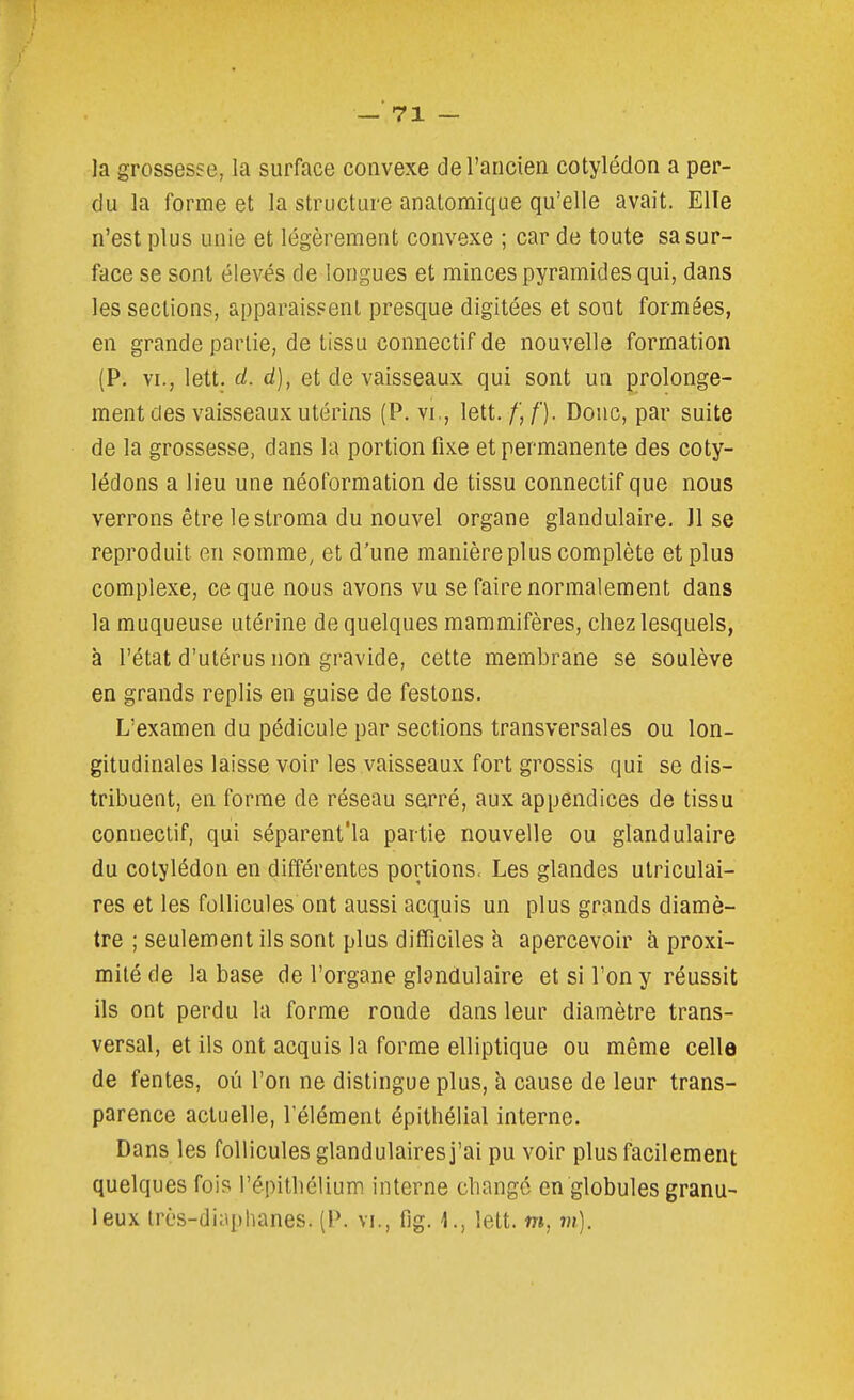 la grossesse, la surface convexe de l'ancien cotylédon a per- du la forme et la structure anatomique qu'elle avait. Elle n'est plus unie et légèrement convexe ; car de toute sa sur- face se sont élevés de longues et minces pyramides qui, dans les sections, apparaissent presque digitées et sont formées, en grande partie, de tissu connectif de nouvelle formation (P. VI., lett. cl. d), et de vaisseaux qui sont un prolonge- ment des vaisseaux utérins (P. VI., lett. /',/■). Doue, par suite de la grossesse, dans la portion fixe et permanente des coty- lédons a lieu une néoformation de tissu connectif que nous verrons être le stroma du nouvel organe glandulaire. Jl se reproduit en somme, et d'une manière plus complète et plus complexe, ce que nous avons vu se faire normalement dans la muqueuse utérine de quelques mammifères, chez lesquels, à l'état d'utérus non gravide, cette membrane se soulève en grands replis en guise de festons. L'examen du pédicule par sections transversales ou lon- gitudinales laisse voir les vaisseaux fort grossis qui se dis- tribuent, en forme de réseau serré, aux appendices de tissu connectif, qui séparent'la partie nouvelle ou glandulaire du cotylédon en différentes portions. Les glandes utriculai- res et les follicules ont aussi acquis un plus grands diamè- tre ; seulement ils sont plus difficiles k apercevoir à proxi- mité de la base de l'organe glandulaire et si l'on y réussit ils ont perdu la forme ronde dans leur diamètre trans- versal, et ils ont acquis la forme elliptique ou même celle de fentes, où l'on ne distingue plus, à cause de leur trans- parence actuelle, l'élément épithélial interne. Dans les follicules glandulaires j'ai pu voir plus facilement quelques fois l'épithélium interne changé en globules granu- leux très-diaphanes. (P. vi., fig. 1., lett. m, m).