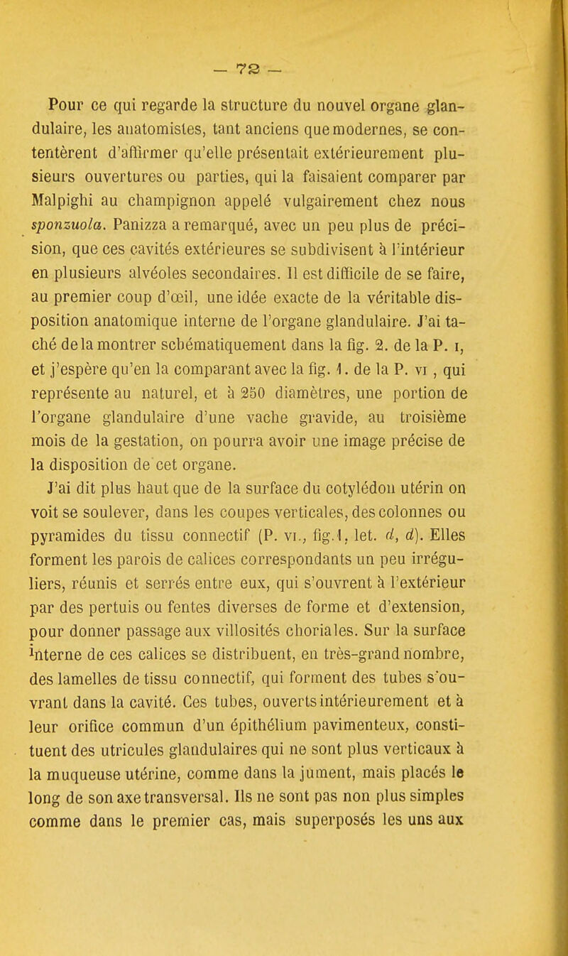 Pour ce qui regarde la structure du nouvel organe glan- dulaire, les auatomistes, tant anciens que modernes, se con- tentèrent d'affirmer qu'elle présentait extérieurement plu- sieurs ouvertures ou parties, qui la faisaient comparer par Malpighi au champignon appelé vulgairement chez nous sponzuola. Panizza a remarqué, avec un peu plus de préci- sion, que ces cavités extérieures se subdivisent à l'intérieur en plusieurs alvéoles secondaires. Il est difficile de se faire, au premier coup d'œil, une idée exacte de la véritable dis- position anatomique interne de l'organe glandulaire. J'ai ta- ché delà montrer scbématiquement dans la fig. 2. de la P. i, et j'espère qu'en la comparant avec la fig. 1. de la P. vi, qui représente au naturel, et à 250 diamètres, une portion de l'organe glandulaire d'une vache gravide, au troisième mois de la gestation, on pourra avoir une image précise de la disposition de cet organe. J'ai dit plus haut que de la surface du cotylédon utérin on voit se soulever, dans les coupes verticales, des colonnes ou pyramides du tissu connectif (P. vi., fig. l, let. d, d). Elles forment les parois de calices correspondants un peu irrégu- liers, réunis et serrés entre eux, qui s'ouvrent à l'extérieur par des pertuis ou fentes diverses de forme et d'extension, pour donner passage aux villosités choriales. Sur la surface interne de ces calices se distribuent, en très-grand nombre, des lamelles de tissu connectif, qui forment des tubes s ou- vrant dans la cavité. Ces tubes, ouverts intérieurement et à leur orifice commun d'un épithélium pavimenteux, consti- tuent des utricules glandulaires qui ne sont plus verticaux h la muqueuse utérine, comme dans la jument, mais placés le long de son axe transversal. Ils ne sont pas non plus simples comme dans le premier cas, mais superposés les uns aux