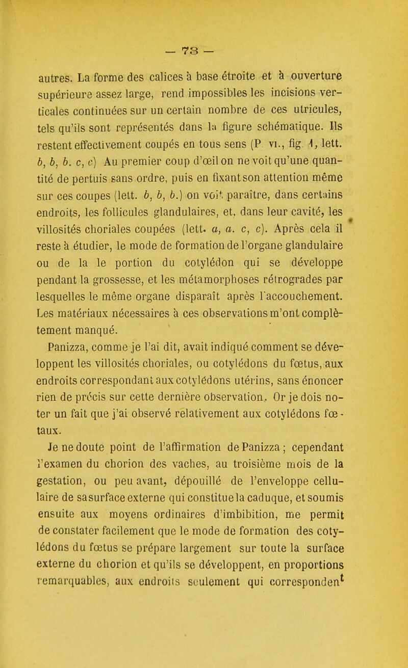 autres. La forme des calices à base étroite et à ouverture supérieure assez large, rend impossibles les incisions ver- ticales continuées sur un certain nombre de ces utricules, tels qu'ils sont représentés dans la figure schématique. Ils restent effectivement coupés en tous sens (P vi., fig. \, lett. 6, b, b. c, c] Au premier coup d'œilon ne voit qu'une quan- tité de pertuis sans ordre, puis en fixant son attention même sur ces coupes (lett. b, b, b.) on voit paraître, dans certains endroits, les follicules glandulaires, et, dans leur cavité, les villosités clioriales coupées (lett. a, a. c, c). Après cela il reste à étudier, le mode de formation de l'organe glandulaire ou de la le portion du cotylédon qui se développe pendant la grossesse, et les métamorphoses rétrogrades par lesquelles le même organe disparaît après l'accouchement. Les matériaux nécessaires à ces observations m'ont complè- tement manqué. Panizza, comme je l'ai dit, avait indiqué comment se déve- loppent les villosités choriales, ou cotylédons du fœtus, aux endroits correspondant aux cotylédons utérins, sans énoncer rien de précis sur cette dernière observation,. Or je dois no- ter un fait que j'ai observé relativement aux cotylédons fœ - taux. Je ne doute point de l'affirmation de Panizza; cependant l'examen du chorion des vaches, au troisième mois de la gestation, ou peu avant, dépouillé de l'enveloppe cellu- laire de sasurface externe qui constituela caduque, et soumis ensuite aux moyens ordinaires d'imbibition, me permit de con.stater facilement que le mode de formation des coty- lédons du fœtus se prépare largement sur toute la surface externe du chorion et qu'ils se développent, en proportions remarquables, aux endroiis seulement qui correspondent