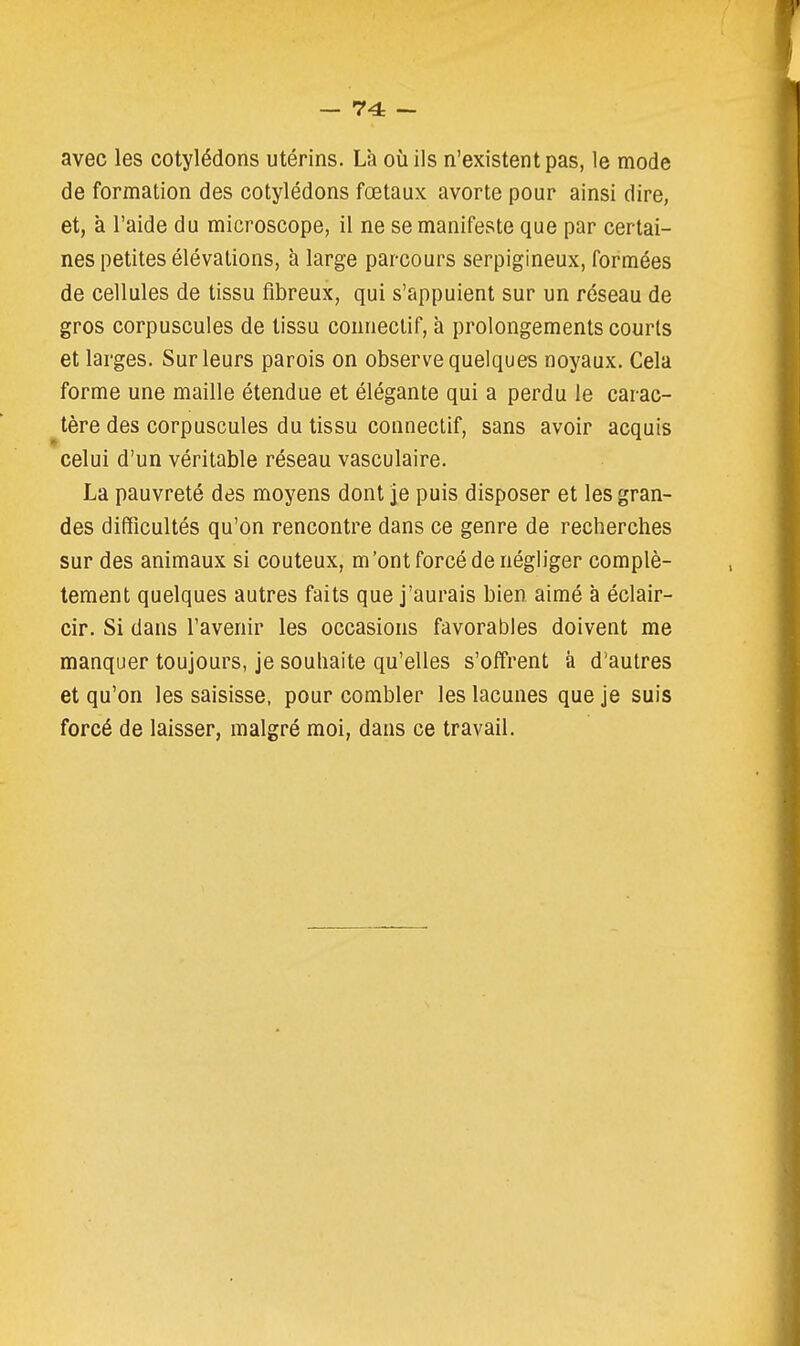 — 74: — avec les cotylédons utérins. Là où ils n'existent pas, le mode de formation des cotylédons fœtaux avorte pour ainsi dire, et, à l'aide du microscope, il ne se manifeste que par certai- nes petites élévations, à large parcours serpigineux, formées de cellules de tissu fibreux, qui s'appuient sur un réseau de gros corpuscules de tissu connectif, à prolongements courts et larges. Sur leurs parois on observe quelques noyaux. Cela forme une maille étendue et élégante qui a perdu le carac- tère des corpuscules du tissu connectif, sans avoir acquis celui d'un véritable réseau vasculaire. La pauvreté des moyens dont je puis disposer et les gran- des difficultés qu'on rencontre dans ce genre de recherches sur des animaux si coûteux, m'ont forcé de négliger complè- tement quelques autres faits que j'aurais bien aimé à éclair- cir. Si dans l'avenir les occasions favorables doivent me manquer toujours, je souhaite qu'elles s'offrent à d'autres et qu'on les saisisse, pour combler les lacunes que je suis forcé de laisser, malgré moi, dans ce travail.