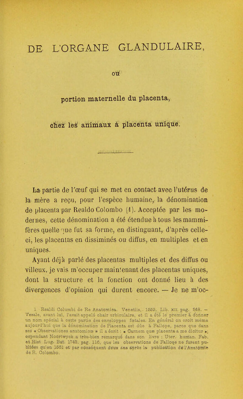 DE L'ORGANE GLANDULAIRE, oiJ! portion maternelle du placenta, cieZ le^ animaux â placenta unique. La- partie de Tœuf qui se met en contact avec l'utérus de la mère a reçu, pour l'espèce humaine, la dénomination de placenta par Realdo Colombo (1). Acceptée par les mo- dernes, cette dénomination a été étendue à tous les mammi- fères quelle nue fut sa forme, en distinguant, d'après celle- ci, les placentas en dissiminés ou diffus, en multiples et en uniques. Ayant déjà parlé des placentas multiples et des diffus ou vilieux, je vais m'occuper malmenant des placentas uniques, dont la structure et la fonction ont donné lieu à des divergences d'opinion qui durent encore. — Je ne m'oc- 1 Eealdi Columbi de Ra Anatomioa. Venetiis, 1559. Lib. xil. pag. S48. — Vesale, avant lui, l'avait appelé ohair urbioulaire, et il a été le premier à donner un nom spécial à cette partie des enveloppes fœtales. En général on croit même aujourd'hui que la dénomination de Placenta est due à Fallope, parce que dans ses a Observationes anatomicœ » il a écrit : « Carnem quse placenta a me dicitur »; oe'pendant Noortwyok a très-bien remarqué dans son livre : Uter. human. Fab. et Hist Lug. Bat. 1743. pag. 116, que les observations de Falloqe ne furent pu- bliées qu'en 1561 et par conséquent deux ans a'près la publication do l'Anatoiriîie de R. Colombo.