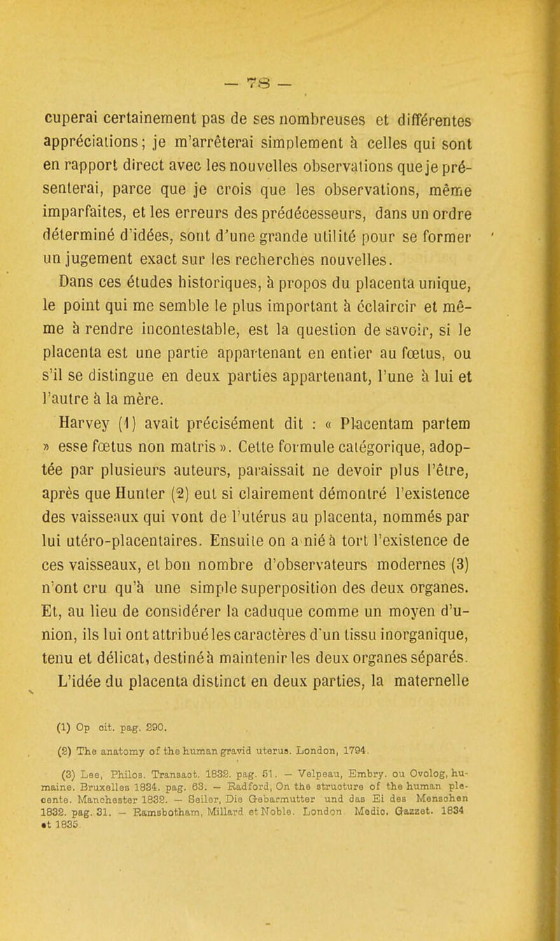 cuperai certainement pas de ses nombreuses et différentes appréciations; je m'arrêterai simplement à celles qui sont en rapport direct avec les nouvelles observations que je pré- senterai, parce que je crois que les observations, même imparfaites, et les erreurs des prédécesseurs, dans un ordre déterminé d'idées, sont d'une grande utilité pour se former un jugement exact sur les recherches nouvelles. Dans ces études historiques, à propos du placenta unique, le point qui me semble le plus important à éclaircir et mê- me à rendre incontestable, est la question de savoir, si le placenta est une partie appartenant en entier au fœtus, ou s'il se distingue en deux parties appartenant, l'une à lui et l'autre à la mère. Harvey (1) avait précisément dit : « Placentam partem » esse fœtus non matris ». Cette formule catégorique, adop- tée par plusieurs auteurs, paraissait ne devoir plus l'être, après que Hunter (2) eut si clairement démontré l'existence des vaisseaux qui vont de l'utérus au placenta, nommés par lui utéro-placentaires. Ensuite on a nié à tort l'existence de ces vaisseaux, et bon nombre d'observateurs modernes (3) n'ont cru qu'à une simple superposition des deux organes. Et, au lieu de considérer la caduque comme un moyen d'u- nion, ils lui ont attribué les caractères d'un tissu inorganique, tenu et délicat, destiné à maintenir les deux organes séparés. L'idée du placenta distinct en deux parties, la maternelle (1) Op cit. pag. S90. (2) The anatomy of the h.iiman gravid utérus. London, 1794. (3) Lee, Philo3. Transaot. 1832. pag. 5^. - Velpeau, Embi-y. ou Ovolog, hu- maine. Bruxelles 1834. pag. 63. — Radford, On the structure of the human ple- cente. Manchester 1832. — Seiler, Die Gebarmutter und das Ei des Mensohen 1832. pag. 31. - Ramsbotham, Millard et Noble. London Medio. Gazzet. 1834 •t 1835.