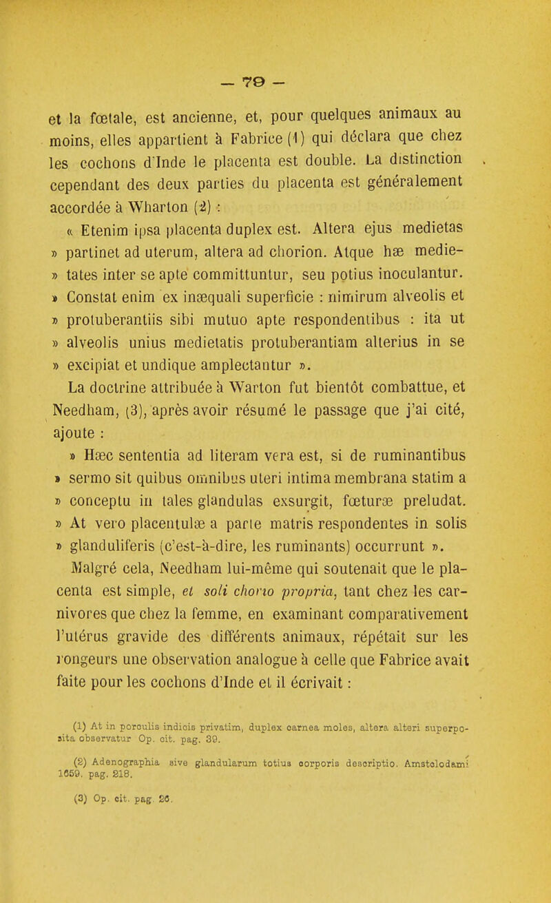 et la fœtale, est ancienne, et, pour quelques animaux au moins, elles appartient à Fabrice (1) qui déclara que chez les cochons d inde le placenta est double. La distinction . cependant des deux parties du placenta est généralement accordée à Wharton [i) : « Etenim ipsa placenta duplex est. Altéra ejus medietas » parlinet ad uterum, altéra ad chorion. Atque hse medie- » tates inter se apte committuntur, seu potius inoculantur. » Constat enim ex inasquali superficie : nimirum alveolis et » proluberantiis sibi mutuo apte respondeniibus : ita ut » alveolis unius medietatis proluberantiam allerius in se » excipiat et undique araplectantur ». La doctrine attribuée à Warton fut bientôt combattue, et Needham, (3), après avoir résumé le passage que j'ai cité, ajoute : » Hœc sententia ad literam vera est, si de ruminantibus » sermo sit quibus omnibus uteri intima membrana statim a » conceplu in taies glandulas exsurgit, fœturœ préludât. » At vero placeniulae a pane matris respondentes in solis » glanduliferis (c'est-a-dire, les ruminants) occurrunt ». Malgré cela, INeedham lui-même qui soutenait que le pla- centa est simple, et soli cliono propria, tant chez les car- nivores que chez la femme, en examinant comparativement l'utérus gravide des différents animaux, répétait sur les l'ongeurs une observation analogue à celle que Fabrice avait faite pour les cochons d'Inde et il écrivait : (1) At in poroulis indiois privalim, duplex carnea moles, altara alteri superpo- sita observatur Op. oit. pag. 39. (2) Adenographia sive glandularum totius oorporis desoriptio. Amstolodami 1659. pag. S18.