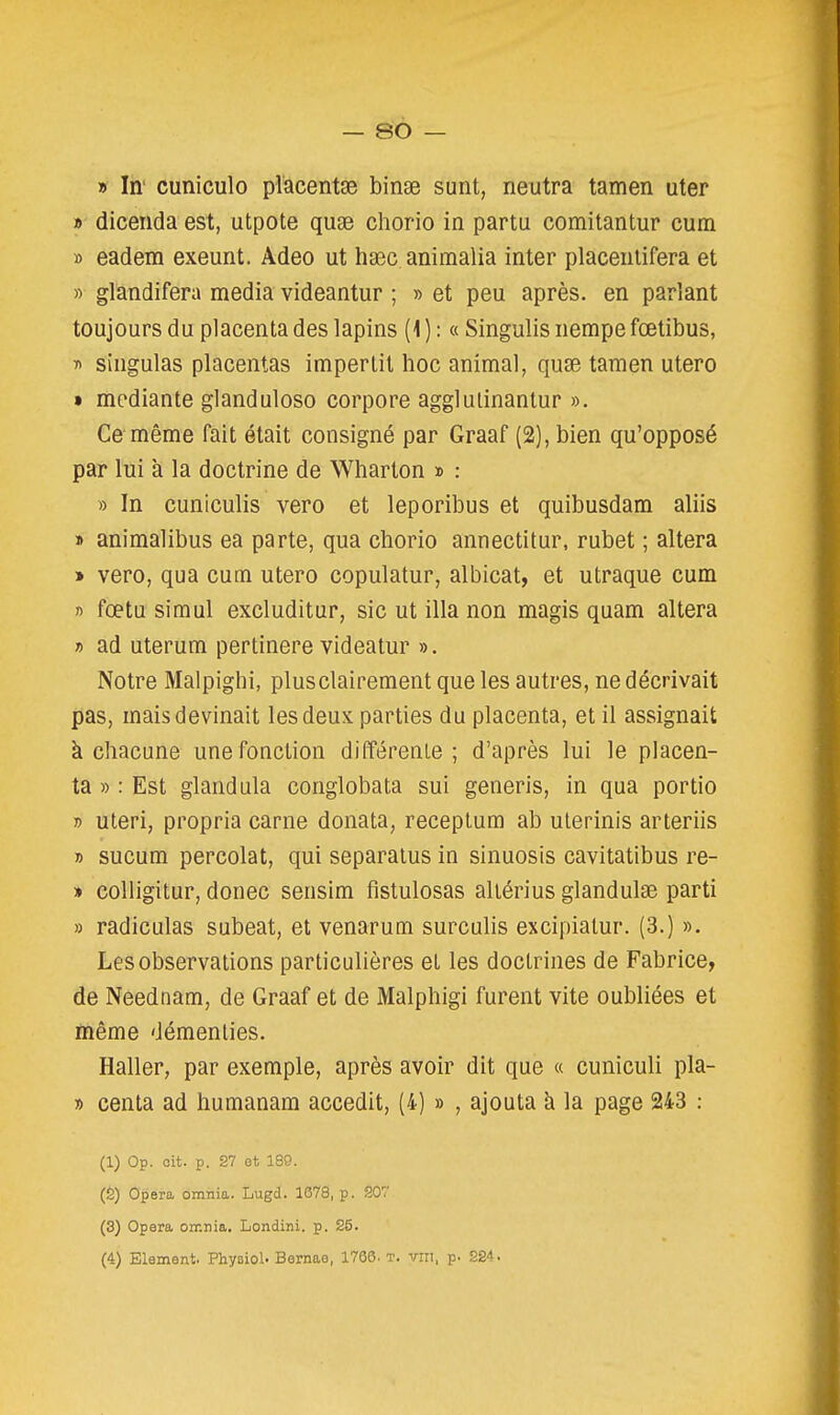 » In' cuniculo placentse binse sunt, neutra tamen uter » dicenda est, utpote quse chorio in partu comitantur cum » eadem exeunt. Adeo ut haec animalia inter placeiitifera et » glandifera média videantur ; » et peu après, en parlant toujours du placenta des lapins (1 ) : « Singulis nempe fœtibus, » singulas placentas imper lit hoc animal, quse tamen utero » mcdiante glanduloso corpore agglulinantur ». Ce même fait était consigné par Graaf (2), bien qu'opposé par lui à la doctrine de Wharton » : » In cuniculis vero et leporibus et quibusdam aliis » animalibus ea parte, qua chorio annectitur, rubet ; altéra » vero, qua cum utero copulatur, albicat, et utraque cum n fœtu simul excluditur, sic ut illa non magis quam altéra » ad uterum pertinere videatur ». Notre Malpighi, plusclairement que les autres, ne décrivait pas, mais devinait les deux parties du placenta, et il assignait k chacune une fonction différente; d'après lui le placen- ta »: Est gland ula conglobata sui generis, in qua portio » uteri, propria carne donata, receptum ab ulerinis arteriis » sucum percolat, qui separaïus in sinuosis cavitatibus re- » colligitur, donec sensim fistulosas aliérius glandulse parti » radiculas subeat, et venarum surcuhs excipialur. (3.) ». Les observations particulières et les doctrines de Fabrice, de Neednam, de Graaf et de Malphigi furent vite oubliées et même démenties. Haller, par exemple, après avoir dit que « cuniculi pla- » centa ad humanam accedit, (4) » , ajouta à la page 243 : (1) Op. oit. p. 27 ot 189. (2) Opéra omnia. Lugd. 1678, p. 207 (3) Opéra orr.nia, Londini. p. 25. (4) Elément. PhysioU Bernae, 1766. t. vin, p. 224.