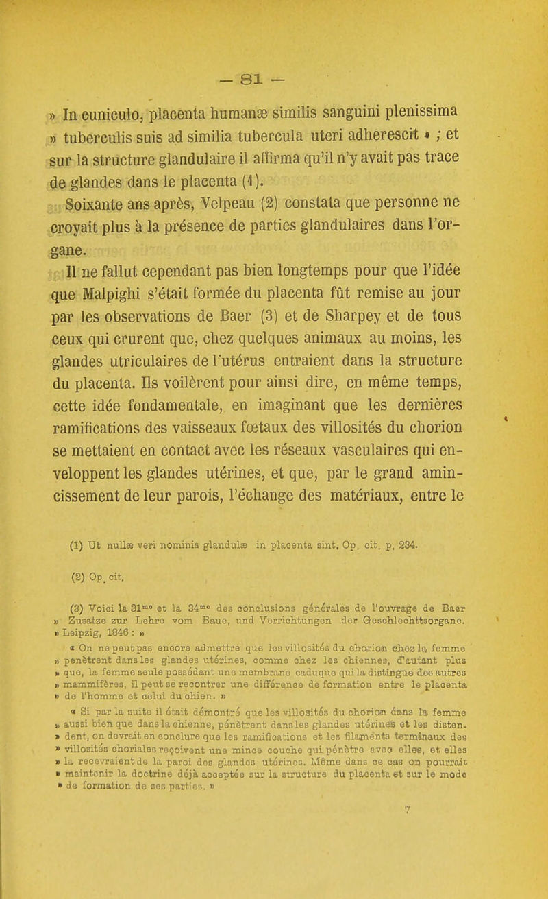» In cuniculo, placenta humanse similis sanguini plenissiraa » tuberculis suis ad similia tubercula uteri adherescit « ; et sur la structure glandulaire il affirma qu'il n'y avait pas trace de glandes dans le placenta (1 ). Soixante ans après, Velpeau (2) constata que personne ne croyait plus à la présence de parties glandulaires dans l'or- gane. 11 ne fallut cependant pas bien longtemps pour que l'idée que Malpighi s'était formée du placenta fût remise au jour par les observations de Baer (3) et de Sharpey et de tous ceux qui crurent que, chez quelques animaux au moins, les glandes utriculaires de l utérus entraient dans la structure du placenta. Ils voilèrent pour ainsi dire, en même temps, cette idée fondamentale, en imaginant que les dernières ramifications des vaisseaux fœtaux des villosités du chorion se mettaient en contact avec les réseaux vasculaires qui en- veloppent les glandes utérines, et que, par le grand amin- cissement de leur parois, l'échange des matériaux, entre le (1) ut nullas veri nominis glandulœ in placenta sint. Op. cit. p. 234. (2) Op. cit. (3) Voici la 31° et la 34° des conclusions générales de l'ouVra'ge de Baer 1) Zusatze zur Lehre vom Baue, und Verriolitungen der Gesohleohttsorgane. B Leipzig, 1846 : » « On ne peut pas encore admettre que les villosités du ohojiûai chsala femme » pénètrent dans les glandes utérines, comme chez les chiennes, d'autant plus » que, la femme seule possédant une membrane caduque qui la distingue dee autres » mammifères, il peut se recentrer une différence déformation entre le placenta B de l'homme et celui du chien. » « Si par la suite il était démontré que les villosités du chOriOïi dans l'a femme » aussi bien que dans la chienne, pénètrent dansles glandes utérines et les disten- > dent, on devrait en conclure que les ramifications et les filajnents terminaux des » villosités ohoriales reçoivent une mince couche qui pénètre aveo ellae, et elles a la recevraient de la paroi des glandes utérines. Même dans ce cas on pourrait » maintenir la doctrine déjà acceptée sur la structure du placenta et sur le modo » de formation de ses parties. » 7