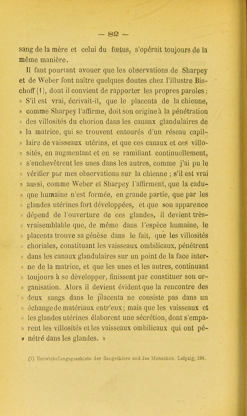 sang de la mère et celui du fœtus, s'opérait toujours de la même manière. Il faut pourtant avouer que les observations de Sharpey et de Weber font naître quelques doutes chez l'illustre Bis- choff (1 ), dont il convient de rapporter les propres paroles : » S'il est vrai, écrivait-il, que le placenta de la chienne, » comme Sharpey l'affirme, doit son origine à la pénétration » des villosités du chorion dans les canaux glandulaires de » la matrice, qui se trouvent entourés d'un réseau capil- » laire de vaisseaux utérins, et que ces canaux et ces villo- » sités, en augmentant et en se ramifiant continuellement, » s'enchevêtrent les unes dans les autres, comme j'ai pu le » vérifier par mes observations sur la chienne ; s'il est vrai » aussi, comme Weber et Sharpey l'affirment, que la cadu- » que humaine n'est formée, en grande partie, que par les » glandes utérines fort développées, et que son apparence » dépend de l'ouverture de ces glandes, il devient très- » vraisemblable que, de même dans l'espèce humaine, le » placenta trouve sa génèse dans le fait, que les villosités » choriales, constituant les vaisseaux ombilicaux, pénétrent n dans les canaux glandulaires sur un point de la face inter- » ne de la matrice, et que les unes et les autres, continuant » toujours k se développer, finissent par constituer son or- » ganisation. Alors il devient évident que la rencontre des ' » deux sangs dans le placenta ne consiste pas dans un )i échange de matériaux entr'eux; mais que les vaisseaux et les glandes utérines élaborent une sécrétion, dont s'empa- » rent les villosités et les vaisseaux ombilicaux qui ont pé- » nétré dans les glandes. »