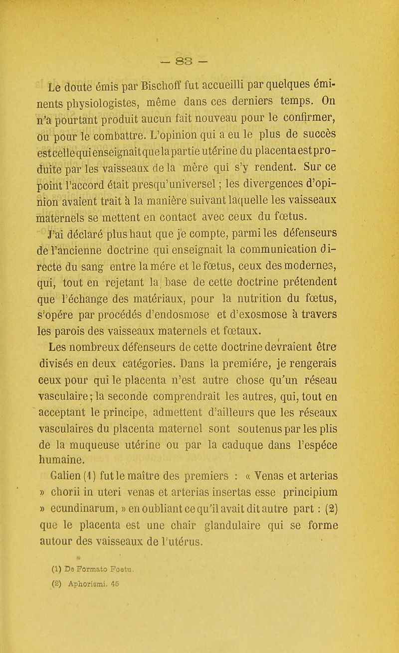 Le doute émis par Bischoff fui accueilli par quelques émi- nents physiologistes, même dans ces derniers temps. On n'a pourtant produit aucun fait nouveau pour le confirmer, ou pour le combattre. L'opinion qui a eu le plus de succès estcellequienseignaitquelapartieutérine du placentaestpro- duite par les vaisseaux de la mère qui s'y rendent. Sur ce point l'accord était presqu'universel ; les divergences d'opi- nion avaient trait k la manière suivant la([uelle les vaisseaux maternels se mettent en contact avec ceux du fœtus. J'ai déclaré plus haut que je compte, parmi les défenseurs de l'ancienne doctrine qui enseignait la communication di- recte du sang entre lamére et le fœtus, ceux des modernes, qui, tout en rejetant la; base de cette doctrine prétendent que l'échange des matériaux, pour la nutrition du fœtus, s'opère par procédés d'endosmose et d'exosmose à travers les parois des vaisseaux maternels et fœtaux. Les nombreux défenseurs de cette doctrine devraient être divisés en deux catégories. Dans la première, je rongerais ceux pour qui le placenta n'est autre chose qu'un réseau vasculaire ; la seconde comprendrait les autres, qui, tout en acceptant le principe, admettent d'ailleurs que les réseaux vasculaires du placenta maternel sont soutenus par les plis de la muqueuse utérine ou par la caduque dans l'espèce humaine. Galien(l) fut le maître des premiers : « Venas et arterias » chorii in uteri venas et arterias insertas esse principium » ecundinarum, » en oubliant ce qu'il avait dit autre part: (2) que le placenta est une chair glandulaire qui se forme autour des vaisseaux de l'utérus. (1) De Pormato Foetu. (2) Aphorismi. 45