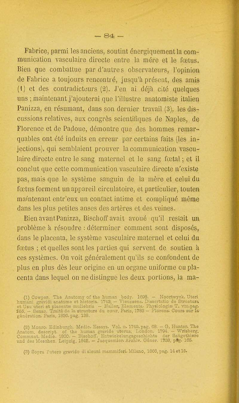 Fabrice, parmi les anciens, soutint énergiquement la com- munication vasculaire directe entre la mére et le fœtus. Bien que combattue par d'autre s observateurs, l'opinion de Fabrice a toujours rencontré, jusqu'à présent, des amis (1) et des contradicteurs (2). J'en ai déjà cité quelques uns ; maintenant j'ajouterai que l'illustre anatomiste italien Panizza, en résumant, dans son dernier travail (3), les dis- cussions relatives, aux congrès scientifiques de Naples, de Florence et de Padoue, démontre que des hommes remar- quables ont été induits en erreur par certains faits (les in- jections), qui semblaient prouver la communication vascu- laire directe entre le sang maternel et le sang fœtal ; et il conclut que cette communication vasculaire directe n'existe pas, mais que le système sanguin de la mère et celui du fœtus forment un appareil circulatoire, et particulier, touten mamtenant entr'eux un contact intime et compliqué même dans les plus petites anses des artères et des veines. Bien avant Panizza, Bischoff avait avoué qu'il restait un problème à résoudre : déterminer comment sont disposés, dans le placenta, le système vasculaire maternel et celui du fœtus ; et quelles senties parties qui servent de soutien à ces systèmes. On voit généralement qu'ils se confondent de plus en plus dès leur origine en un organe uniforme ou pla- centa dans lequel on ne distingue les deux portions, la ma- (1) Cowper. The Anatomy of thé human body. 169S. — Noortwyck. Uteri humani gravidi anatome et historia. 1743. — Vieussens. Disscrtatio de Structura et Usu uteri et plaoentœ muliebris — Haîler, Elementa- Physiologiaî T. viii.pag. 265. — Senao. Traité da la structure du cœur. Paris, 1783 — Plorens. Cours sur la génération. Paris, 1830. pag. 138, (2) Monro. Edinburgh. Medio. Essaya. Vol. n. 1749. pag. 08. - G. Hunter. The Anatom. descript. of the human gravide utérus. London. 1704. — Wrisberg. Comment. Medio. 1800. — BisohofF. Entwiokelungsgesohichte der Saiigethiere und des Mesohen. Leipzig, 1842. — Jaoquemier. Arohiv. G-éner. 1738. p%. 135. (.3) Sopra l'utero gravido di alouni mammiferi. Milano, 1806, pag. 14 et 15.
