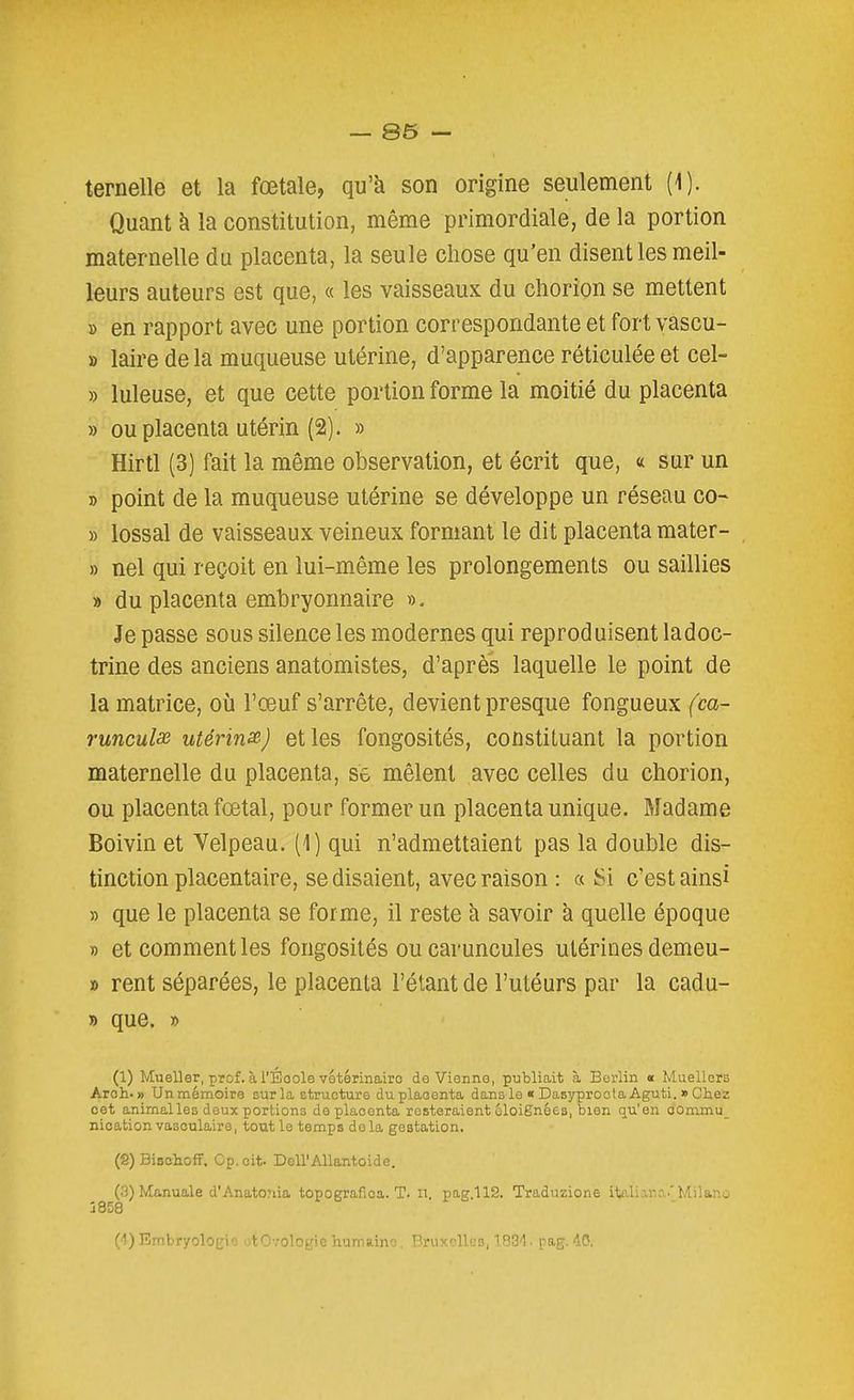 — 86 — ternelle et la fœtale, qu'à son origine seulement (1). Quant à la constitution, même primordiale, de la portion maternelle du placenta, la seule chose qu'en disent les meil- leurs auteurs est que, « les vaisseaux du chorion se mettent » en rapport avec une portion correspondante et fort vascu- » laire de la muqueuse utérine, d'apparence réticulée et cel- » luleuse, et que cette portion forme la moitié du placenta » ou placenta utérin (2). » Hirtl (3) fait la même observation, et écrit que, « sur un » point de la muqueuse utérine se développe un réseau co- » lossal de vaisseaux veineux formant le dit placenta mater- » nel qui reçoit en lui-même les prolongements ou saillies » du placenta embryonnaire ». Je passe sous silence les modernes qui reproduisent ladoc- trine des anciens anatomistes, d'après laquelle le point de la matrice, où l'œuf s'arrête, devient presque fongueux (ca- runculse utérinsB) elles fongosités, constituant la portion maternelle du placenta, se mêlent avec celles du chorion, ou placenta fœtal, pour former un placenta unique. Madame Boivin et Velpeau. (1) qui n'admettaient pas la double dis- tinction placentaire, se disaient, avec raison : a Si c'est ainsi » que le placenta se forme, il reste h savoir à quelle époque » et comment les fongosités ou caruncules utérines demeu- » rent séparées, le placenta l'étant de l'utéurs par la cadu- » que. » (1) Mueller, prof. àl'Éoole vetérinairo de Vienne, publiait à Berlin « MuellGrs Aroh. » Unmémoire sur la structure du placenta dams le « Dasîrproota Aguti. » Chez cet animalles deux portions de placenta resteraient cloiSnées, bien qu'en com,mu_ nication vasoulaire, tout le temps delà gestation. (2) Bischoff. Cp.oit. Dell'Allantoide. (.3) Manuale d'Anato;iia topografioa. T. n. pag.112. Traduzione italiana.'Milano 1858