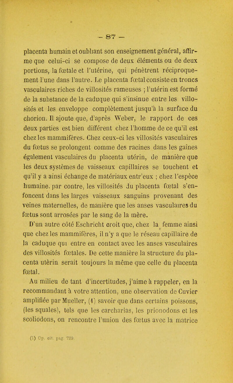 placenta humain et oubliant son enseignement général, affir- me que celui-ci se compose de deux éléments ou de deux portions, la fœtale et Tutérine, qui pénètrent réciproque- ment l'une dans l'autre. Le placenta fœtal consiste en troncs vasculaires riches de villosités rameuses ; l'utérin est formé de la substance de la caduque qui s'insinue entre les villo- sités et les enveloppe complètement jusqu'à la surface du chorion. Il ajoute que, d'après Weber, le rapport de ces deux parties est bien différent chez l'homme de ce qu'il est chez les mammifères. Chez ceux-ci les villosités vasculaires du fœtus se prolongent comme des racines dans les gaines également vasculaires du placenta utérin, de manière que les deux systèmes de vaisseaux capillaires se touchent et qu'il y a ainsi échange de matériaux entr'eux ; chez Tespèce humaine, par contre, les villosités du placenta fœtal s'en- foncent dans les larges vaisseaux sanguins provenant des veines maternelles, de manière que les anses vasculaires du fœtus sont arrosées par le sang de la mère. D'un autre côté Eschricht croit que, chez la femme ainsi que chez les mammifères, il n'y a que le réseau capillaire de la caduque qui entre en contact avec les anses vasculaires des villosités fœtales. De cette manière la structure du pla- centa utérin serait toujours la même que celle du placenta fœtal. Au milieu de tant d'incertitudes, j'aime à rappeler, en la recommandant à votre attention, une observation de Cuvier amplifiée par Mueller, (1) savoir que dans certains poissons, (les squales), tels que les carcharias, les prionodons et les scoliodons, on rencontre l'union des fœtus avec la matrice