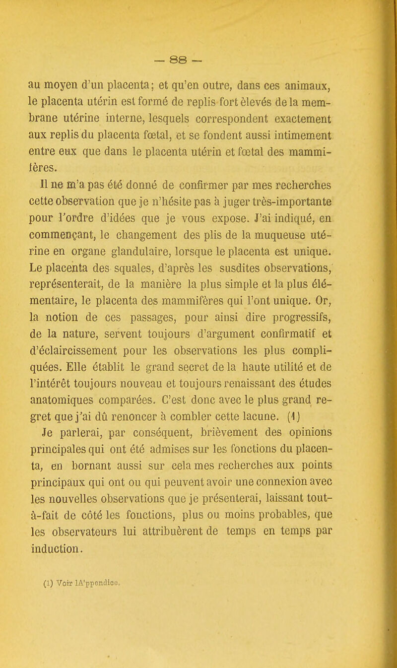 au moyen d'un placenta; et qu'en outre, dans ces animaux, le placenta utérin est formé de replis fort élevés de la mem- brane utérine interne, lesquels correspondent exactement aux replis du placenta fœtal, et se fondent aussi intimem.ent entre eux que dans le placenta utérin et fœtal des mammi- 1ères. Il ne m'a pas été donné de confirmer par mes recherches cette observation que je n'hésite pas à juger très-importante pour Tordre d'idées que je vous expose. J'ai indiqué, en commençant, le changement des plis de la muqueuse uté- rine en organe glandulaire, lorsque le placenta est unique. Le placenta des squales, d'après les susdites observations, représenterait, de la manière la plus simple et la plus élé- mentaire, le placenta des mammifères qui l'ont unique. Or, la notion de ces passages, pour ainsi dire progressifs, de la nature, servent toujours d'argument confirmatif et d'éclaircissement pour les observations les plus compli- quées. Elle établit le grand secret de la haute utilité et de l'intérêt toujours nouveau et toujours renaissant des études anatomiques comparées. C'est donc avec le plus grand re- gret que j'ai dû renoncer à combler cette lacune. (1 ) Je parlerai, par conséquent, brièvement des opinions principales qui ont été admises sur les fonctions du placen- ta, en bornant aussi sur cela mes recherches aux points principaux qui ont ou qui peuvent avoir une connexion avec les nouvelles observations que je présenterai, laissant tout- à-fait de côté les fonctions, plus ou moins probables, que les observateurs lui attribuèrent de temps en temps par induction. (1) Voir lA'ppondioo.