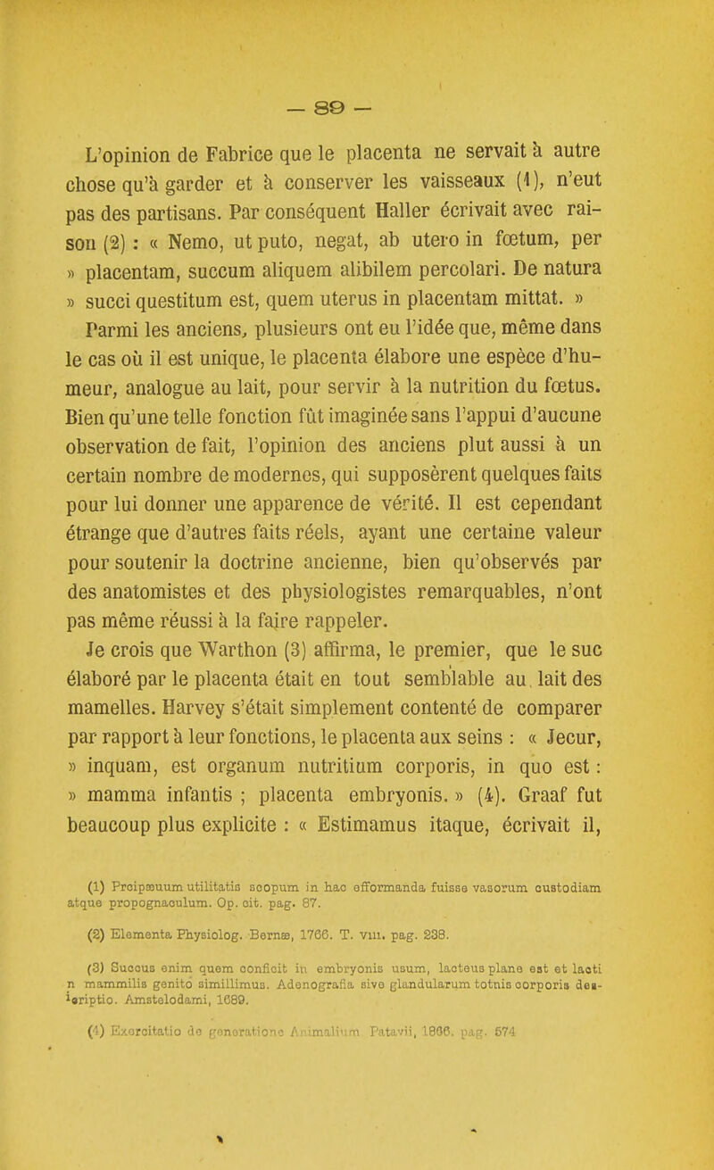 L'opinion de Fabrice que le placenta ne servait à autre chose qu'à garder et k conserver les vaisseaux (1 ), n'eut pas des partisans. Par conséquent Haller écrivait avec rai- sou (2) ; « Nemo, ut puto, negat, ab utero in fœtum, per « placentam, succum aliquem alibilem percolari. De natura » succi questitum est, quem utérus in placentam mittat. » Parmi les anciens, plusieurs ont eu l'idée que, même dans le cas où il est unique, le placenta élabore une espèce d'hu- meur, analogue au lait, pour servir à la nutrition du fœtus. Bien qu'une telle fonction fût imaginée sans l'appui d'aucune observation de fait, l'opinion des anciens plut aussi à un certain nombre de modernes, qui supposèrent quelques faits pour lui donner une apparence de vérité. Il est cependant étrange que d'autres faits réels, ayant une certaine valeur pour soutenir la doctrine ancienne, bien qu'observés par des anatomistes et des physiologistes remarquables, n'ont pas même réussi h. la fajre rappeler. Je crois que Warthon (3) affirma, le premier, que le suc élaboré par le placenta était en tout semblable au. lait des mamelles. Harvey s'était simplement contenté de comparer par rapport a leur fonctions, le placenta aux seins : « Jecur, » inquam, est organum nutritium corporis, in quo est : » mamma infantis ; placenta embryonis. » (4). Graaf fut beaucoup plus explicite : « Estimamus itaque, écrivait il, (1) PrcipsDuum utilitatis soopum in hao efformanda fuisse vasorum custodiam atque propognaculum. Op. oit. pag. 87. (2) Elementa Physiolog. Bernœ, 1766. T. vui. pag. 238. (3) SuoouB enim quem confîoit in embryonis usum, laoteus plane est et laoti _n mammilis genito simillimus. Adenografla sive glandularum totnis oorporis dei- i«riptio. Amstelodami, 1C89. (4) E/.orcitalio do gonorationc Animalinm. Patavii, 1866. pag. 674