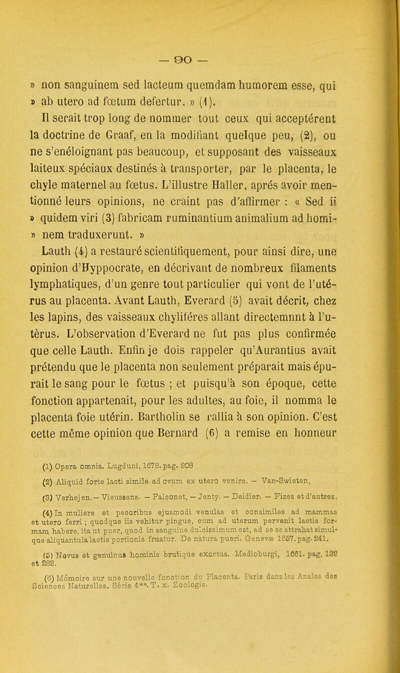 » non sanguinem sed lacteum quemdam humorem esse, qui » ab utero ad fœtum defertur. » (1). Il serait trop long de nommer tout ceux qui acceptèrent la doctrine de Graaf, en la modifiant quelque peu, (2)^ ou ne s'enéloignant pas beaucoup, et supposant des vaisseaux laiteux spéciaux destinés à transporter, par le placenta, le chyle maternel au fœtus. L'illustre Haller, après avoir men- tionné leurs opinions, ne craint pas d'aflirmer : « Sed ii » quidem viri (3) fabricam ruminanlium animalium ad homi- » nem traduxerunt. » Lauth (4) a restauré scientifiquement, pour ainsi dire, une opinion d'Hyppocrate, en décrivant de nombreux filaments lymphatiques, d'un genre tout particulier qui vont de l'uté- rus au placenta. Avant Lauth, Everard (5) avait décrit, chez les lapins, des vaisseaux chyliféres allant directemnnt à l'u- tèrus. L'observation d'Everard ne fut pas plus confirmée que celle Lauth. Enfin je dois rappeler qu'Aurantius avait prétendu que le placenta non seulement préparait mais épu- rait le sang pour le fœtus ; et puisqu'a son époque, cette fonction appartenait, pour les adultes, au foie, il nomma le placenta foie utérin. Bartholin se rallia à son opinion. C'est cette même opinion que Bernard (6) a remise en honneur (1) Opéra omnia. Lugduni, 1678. pag. 208 (2) Aliijtiid forte laoti simile ad ovum ex utero venire. - Van-Bwieten, (3) Verh.ejen.— Viaussens. — Faloonet. — Jenty. — Deidier. — Fizes et d'autres, (4) In muliere et peooribus ejusmodi venulas et oonsimiles ad mammas et utero ferri ; quodque iis vehitur pingue, oum ad uteram pervenit laotis for- mam habere, itaut puer, quod in sanguine duloiEsimum est, ad se se attrahat simul- qua aliquantula laotis portionis fruatur. Dénatura pueri. G-enevss 1657. pag-S41. (5) Novus et genuinus hoininis brutique exortus. Medioburgi, 1661. pag. 13S et 282. (6) Mémoire sur une nouvelle fonction do Placenta. Paria dans les Anales des Boienoes Naturelles. Série 4»o.T. x. Zoologie.
