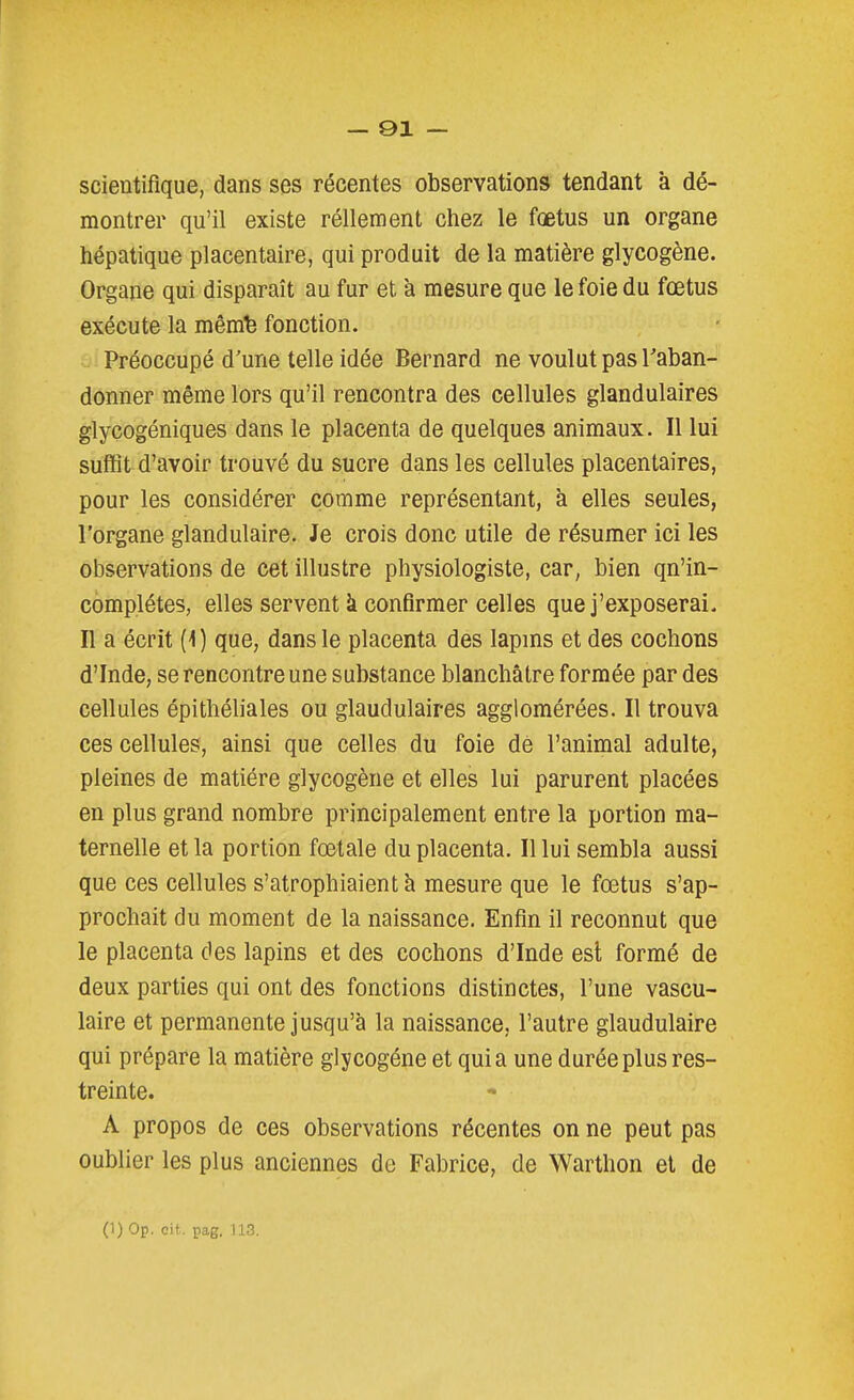 — 91 — scientifique, dans ses récentes observations tendant à dé- montrer qu'il existe réllement chez le fœtus un organe hépatique placentaire, qui produit de la matière glycogène. Organe qui disparaît au fur et à mesure que le foie du fœtus exécute la mêmfe fonction. Préoccupé d'une telle idée Bernard ne voulut pas l'aban- donner même lors qu'il rencontra des cellules glandulaires glycogéniques dans le placenta de quelques animaux. Il lui suffit d'avoir trouvé du sucre dans les cellules placentaires, pour les considérer comme représentant, à elles seules, l'organe glandulaire. Je crois donc utile de résumer ici les observations de cet illustre physiologiste, car, bien qn'in- complétes, elles servent à confirmer celles que j'exposerai. Il a écrit (i) que, dans le placenta des lapms et des cochons d'Inde, se rencontre une substance blanchâtre formée par des cellules épithéliales ou glaudulaires agglomérées. Il trouva ces cellules, ainsi que celles du foie de l'animal adulte, pleines de matière glycogène et elles lui parurent placées en plus grand nombre principalement entre la portion ma- ternelle et la portion fœtale du placenta. Il lui sembla aussi que ces cellules s'atrophiaient à mesure que le fœtus s'ap- prochait du moment de la naissance. Enfin il reconnut que le placenta des lapins et des cochons d'Inde est formé de deux parties qui ont des fonctions distinctes, l'une vascu- laire et permanente jusqu'à la naissance, l'autre glandulaire qui prépare la matière glycogène et quia une durée plus res- treinte. A propos de ces observations récentes on ne peut pas oublier les plus anciennes de Fabrice, de Warthon et de