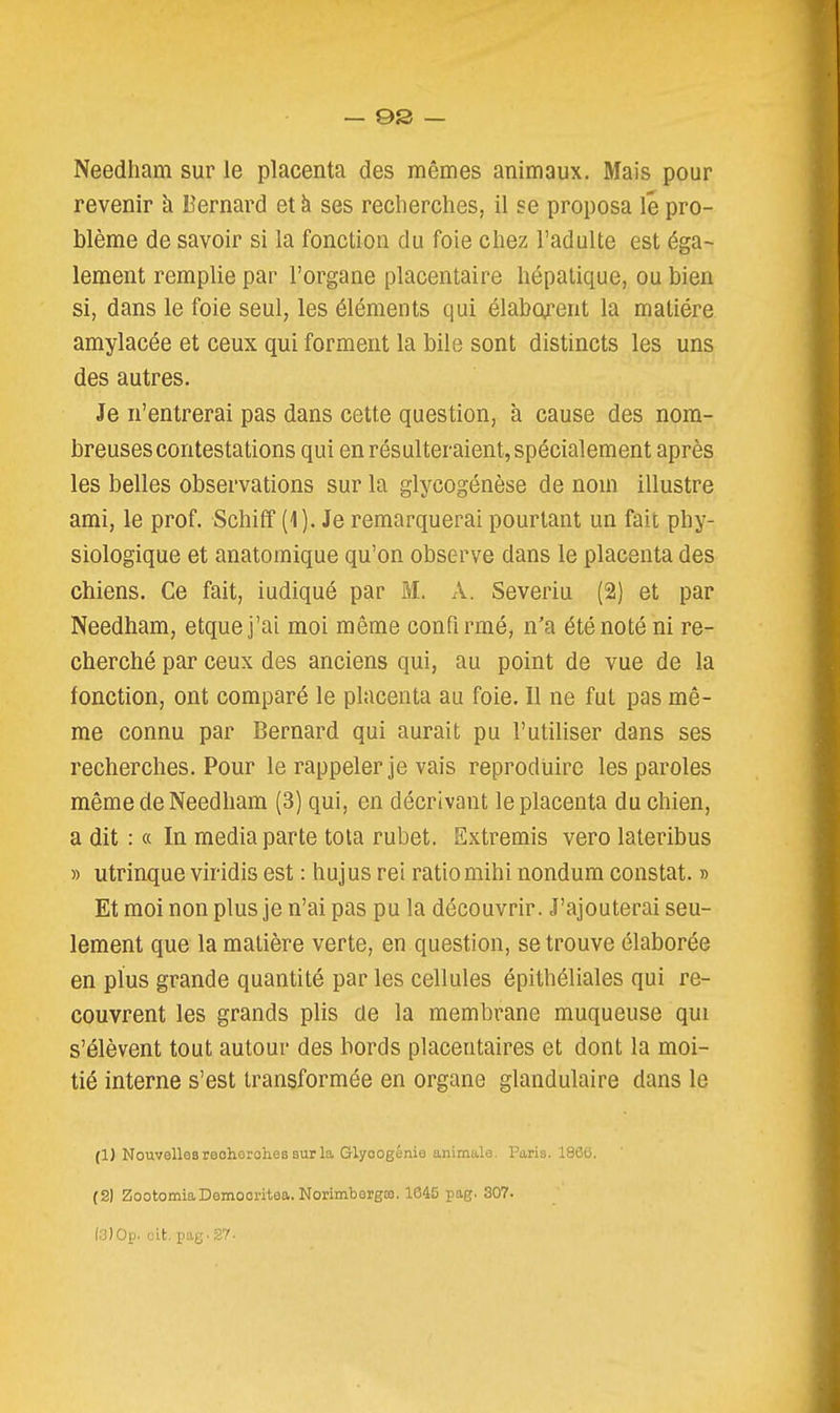 Needliam sur le placenta des mêmes animaux. Mais pour revenir à Bernard et à ses recherches, il se proposa lé pro- blème de savoir si la fonction du foie chez l'adulte est éga- lement remplie par l'organe placentaire hépatique, ou bien si, dans le foie seul, les éléments qui élabofent la matière amylacée et ceux qui forment la bile sont distincts les uns des autres. Je n'entrerai pas dans cette question, à cause des nom- breuses contestations qui en résulteraient, spécialement après les belles observations sur la glycogénèse de nom illustre ami, le prof. Schiff (1). Je remarquerai pourtant un fait phy- siologique et anatomique qu'on observe dans le placenta des chiens. Ce fait, iudiqué par M. \. Severiu (2) et par Needham, etquej'ai moi même confirmé, n'a été noté ni re- cherché par ceux des anciens qui, au point de vue de la fonction, ont comparé le placenta au foie. Il ne fut pas mê- me connu par Bernard qui aurait pu l'utiliser dans ses recherches. Pour le rappeler je vais reproduire les paroles même de Needham (3) qui, en décrivant le placenta du chien, a dit : « In média parte tota rubet. Extremis vero lateribus » utrinque viridis est : hujus rei ratio mihi nondum constat. » Et moi non plus je n'ai pas pu la découvrir. J'ajouterai seu- lement que la matière verte, en question, se trouve élaborée en plus grande quantité par les cellules épithéliales qui re- couvrent les grands plis de la membrane muqueuse qui s'élèvent tout autour des bords placentaires et dont la moi- tié interne s'est transformée en organe glandulaire dans le (1) Nouvellesreohorohessurla Glyoogilni'j animale, Paris. 1866. (2) ZootomiaDemooritea. Norimbargro. 1645 pag. 307.