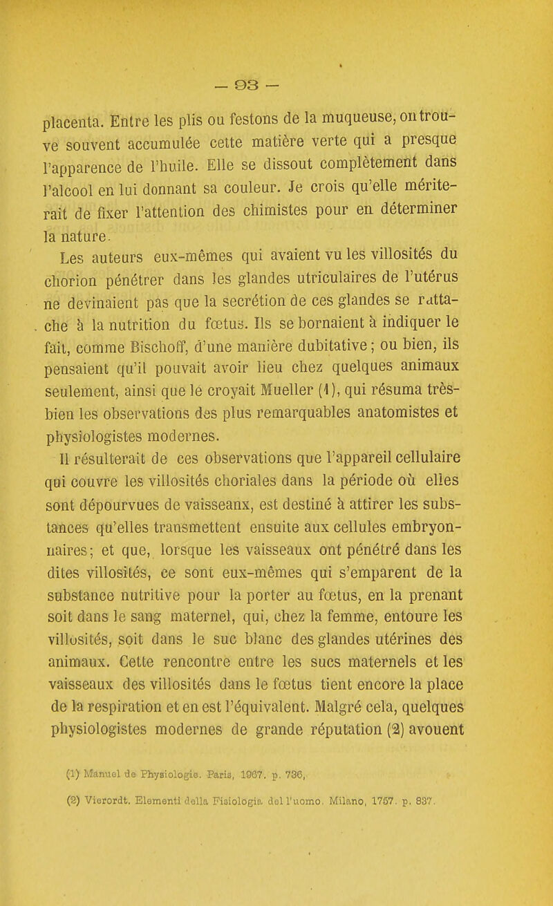 placenta. Entre les plis ou festons de la muqueuse, on trou- ve souvent accumulée cette matière verte qui a presque l'apparence de l'huile. Elle se dissout complètement dans l'alcool en lui donnant sa couleur. Je crois qu'elle mérite- rait de fixer l'attention des chimistes pour en déterminer la nature. Les auteurs eux-mêmes qui avaient vu les villosités du chorion pénétrer dans les glandes utriculaires de l'utérus ne devinaient pas que la sécrétion de ces glandes se ratta- che à la nutrition du fœtus. Ils se bornaient à indiquer le fait, comme Bischoff, d'une manière dubitative ; ou bien, ils pensaient qu'il pouvait avoir lieu chez quelques animaux seulement, ainsi que le croyait Mueller (1), qui résuma très- bien les observations des plus remarquables anatomistes et physiologistes modernes. 11 résulterait de ces observations que l'appareil cellulaire qui couvre les villosités choriales dans la période où elles sont dépourvues de vaisseaux, est destiné à attirer les subs- tances qu'elles transmettent ensuite aux cellules embryon- naires; et que, lorsque les vaisseaux ont pénétré dans les dites villosités, ce sont eux-mêmes qui s'emparent de la substance nutritive pour la porter au fœtus, en la prenant soit dans le sang maternel, qui, chez la femme, entoure les villusités, soit dans le suc blanc des glandes utérines des animaux. Cette rencontre entre les sucs maternels et les vaisseaux des villosités dans le fœtus tient encore la place de la respiration et en est l'équivalent. Malgré cela, quelques physiologistes modernes de grande réputation (2) avouent (1) Manuel de Physiologie. Paris, 1007. p. 736, (S) Vierordt. Elementi délia Fisiologia dell'uomo. Milano, 1757. p. 837.