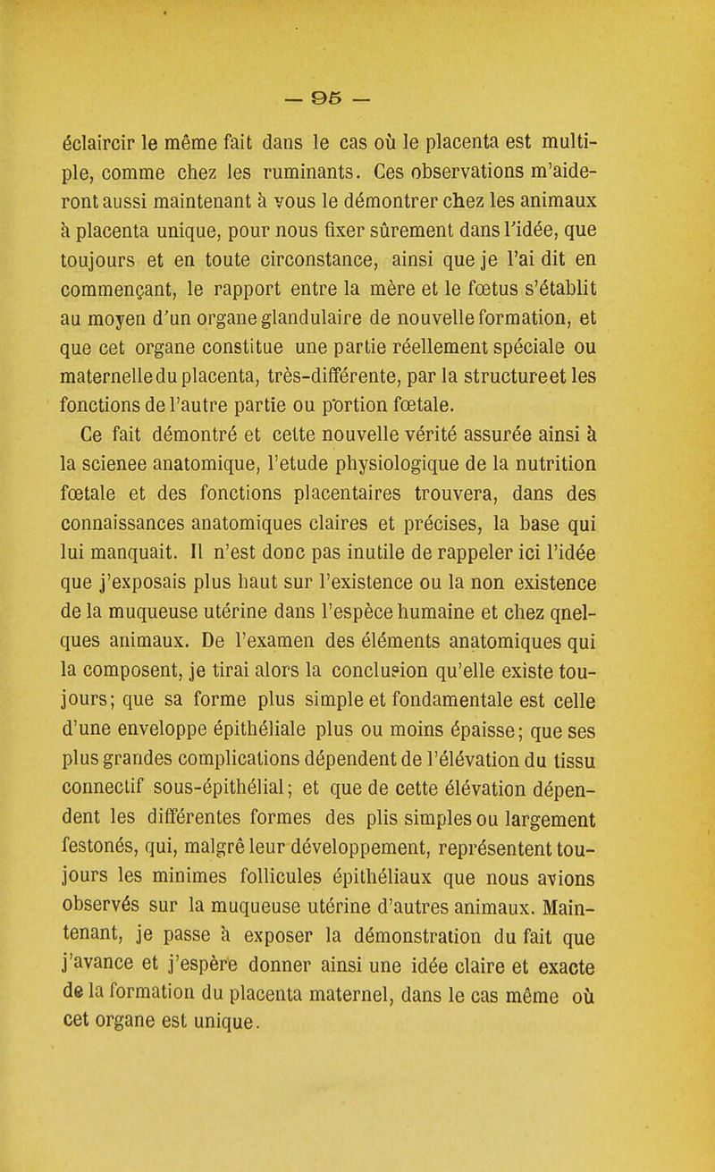 éclaircir le même fait dans le cas où le placenta est multi- ple, comme chez les ruminants. Ces observations m'aide- ront aussi maintenant à vous le démontrer chez les animaux à placenta unique, pour nous fixer sûrement dans l'idée, que toujours et en toute circonstance, ainsi que je l'ai dit en commençant, le rapport entre la mère et le fœtus s'établit au moyen d'un organe glandulaire de nouvelle formation, et que cet organe constitue une partie réellement spéciale ou maternelle du placenta, très-différente, par la structureet les fonctions de l'autre partie ou p'ortion fœtale. Ce fait démontré et cette nouvelle vérité assurée ainsi à la science anatomique, l'étude physiologique de la nutrition fœtale et des fonctions placentaires trouvera, dans des connaissances anatomiques claires et précises, la base qui lui manquait. Il n'est donc pas inutile de rappeler ici l'idée que j'exposais plus haut sur l'existence ou la non existence de la muqueuse utérine dans l'espèce humaine et chez quel- ques animaux. De l'examen des éléments anatomiques qui la composent, je tirai alors la conclueion qu'elle existe tou- jours; que sa forme plus simple et fondamentale est celle d'une enveloppe épithéliale plus ou moins épaisse; que ses plus grandes complications dépendent de l'élévation du tissu conneclif sous-épithélial; et que de cette élévation dépen- dent les différentes formes des plis simples ou largement festonés, qui, malgré leur développement, représentent tou- jours les minimes follicules épithéliaux que nous avions observés sur la muqueuse utérine d'autres animaux. Main- tenant, je passe à exposer la démonstration du fait que j'avance et j'espère donner ainsi une idée claire et exacte de la formation du placenta maternel, dans le cas même où cet organe est unique.