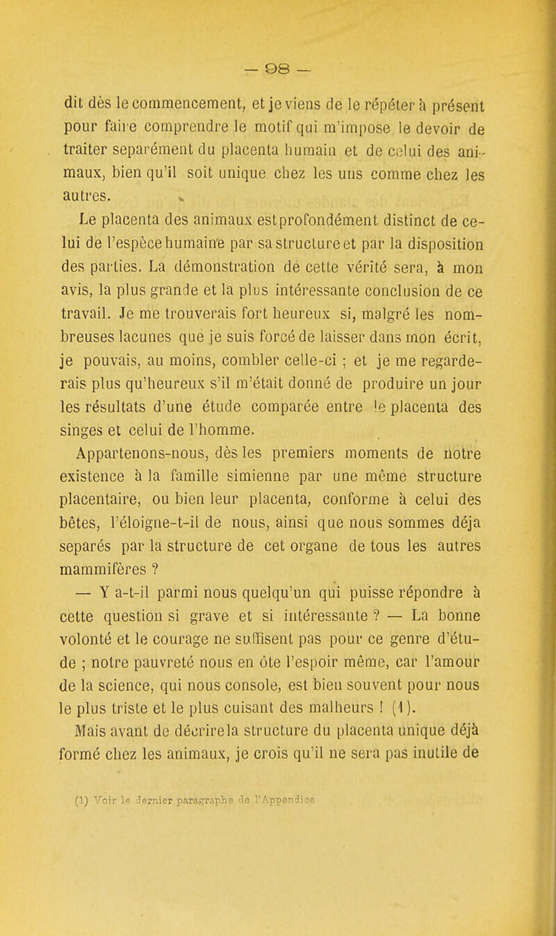 — ©8 — dit dès le commencement, et je viens de le répéter à présent pour faii e comprendre le motif qui m'impose le devoir de traiter séparément du placenta humain et de celui des ani- maux, bien qu'il soit unique chez les uns comme chez les autres. ». Le placenta des animaux est profondément distinct de ce- lui de l'espèce humain'e par sa structure et par la disposition des parties. La démonstration de cette vérité sera, à mon avis, la plus grande et la plus intéressante conclusion de ce travail. Je me trouverais fort heureux si, malgré les nom- breuses lacunes que je suis forcé de laisser dans mon écrit, je pouvais, au moins, combler celle-ci ; et je me regarde- rais plus qu'heureux s'il m'était donné de produire un jour les résultats d'une étude comparée entre !e placenta des singes et celui de l'homme. Appartenons-nous, dès les premiers moments de notre existence à la famille simienne par une même structure placentaire, ou bien leur placenta, conforme a celui des bêtes, l'éloigne-t-il de nous, ainsi que nous sommes déjà séparés par la structure de cet organe de tous les autres mammifères ? — Y a-t-il parmi nous quelqu'un qui puisse répondre à celte question si grave et si intéressante ? — La bonne volonté et le courage ne suffisent pas pour ce genre d'étu- de ; notre pauvreté nous en ôte l'espoir même, car l'amour de la science, qui nous console, est bien souvent pour nous le plus triste et le plus cuisant des malheurs ! (1 ). Mais avant de décrire la structure du placenta unique déjà formé chez les animaux, je crois qu'il ne sera pas inutile de (1) Voir le dernier paragraphe ilo l'Appendice