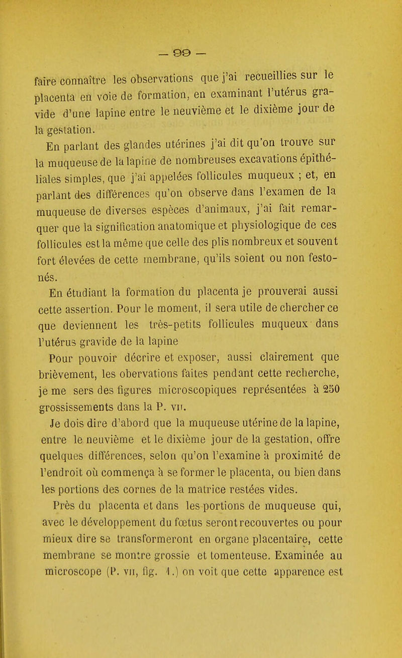 faire connaître les observations que j'ai recueillies sur le placenta en voie de formation, en examinant l'utérus gra- vide d'une lapine entre le neuvième et le dixième jour de la gestation. En parlant des glandes utérines j'ai dit qu'on trouve sur la muqueuse de la lapine de nombreuses excavations épithé- liales simples, que j'ai appelées follicules muqueux ; et, en parlant des différences qu'on observe dans l'examen de la muqueuse de diverses espèces d'animaux, j'ai fait remar- quer que la signification anatomique et physiologique de ces follicules est la même que celle des plis nombreux et souvent fort élevées de cette membrane, qu'ils soient ou non festo- nés. En étudiant la formation du placenta je prouverai aussi cette assertion. Pour le moment, il sera utile de chercher ce que deviennent les très-petits follicules muqueux dans l'utérus gravide de la lapine Pour pouvoir décrire et exposer, aussi clairement que brièvement, les obervations faites pendant cette recherche, je me sers des figures microscopiques représentées à 250 grossissements dans la P. vu. Je dois dire d'abord que la muqueuse utérine de la lapine, entre le neuvième et le dixième jour de la gestation, offre quelques différences, selon qu'on l'examine à proximité de l'endroit où commença à se former le placenta, ou bien dans les portions des cornes de la matrice restées vides. Près du placenta et dans les portions de muqueuse qui, avec le développement du fœtus seront recouvertes ou pour mieux dire se transformeront en organe placentaire, cette membrane se montre grossie et tomenteuse. Examinée au microscope (P. vu, fig. \.) on voit que cette apparence est