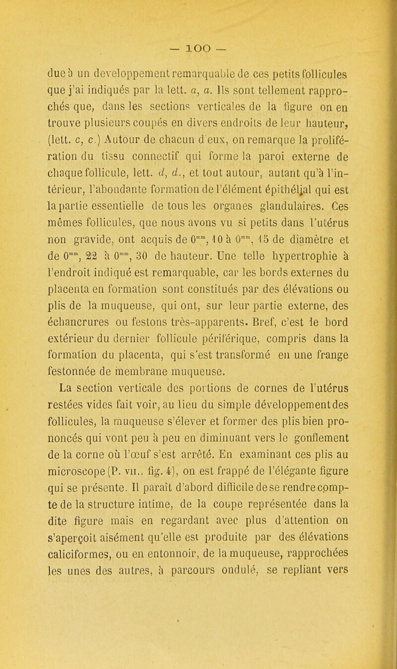 dueb un développement remarquable de ces petits follicules que j'ai indiqués par la lett. a, a. Ils sont tellement rappro- chés que, dans les sections verticales de la ligure on en trouve plusieurs coupés en divers endroits de leur hauteur, (lett. c, c.) Autour de chacun d eux, on remarque la prolifé- ration du lissu connectif qui forme la paroi externe de chaque follicule, lett. (/, d., et tout autour, autant qu'à l'in- térieur, l'abondante formation de l'élément épithélial qui est la partie essentielle de tous les organes glandulaires. Ces mêmes follicules, que nous avons vu si petits dans l'utérus non gravide, ont acquis de O, iO à 0°°, 15 de diamètre et de O, 22 h 0°, 30 de hauteur. Une telle hypertrophie à l'endroit indiqué est remarquable, car les bords externes du placenta en formation sont constitués par des élévations ou plis de la muqueuse, qui ont, sur leur partie externe, des échancrures ou festons très-apparents. Bref, c'est ie bord extérieur du dernier follicule périlerique, compris dans la formation du placenta, qui s'est transformé eu une frange festonnée de membrane muqueuse. La section verticale des portions de cornes de l'utérus restées vides fait voir, au lieu du simple développementdes follicules, la muqueuse s'élever et former des plis bien pro- noncés qui vont peu à peu en diminuant vers le gonflement de la corne où l'œuf s'est arrêté. En examinant ces plis au microscope (P. vu., fig. 4), on est frappé de l'élégante figure qui se présente. Il paraît d'abord difficile de se rendre cpmp- te de la structure intime, de la coupe représentée dans la dite figure mais en regardant avec plus d'attention on s'aperçoit aisément qu'elle esi produite par des élévations caliciformes, ou en entonnoir, de la muqueuse, rapprochées les unes des autres, h parcours ondulé, se repliant vers