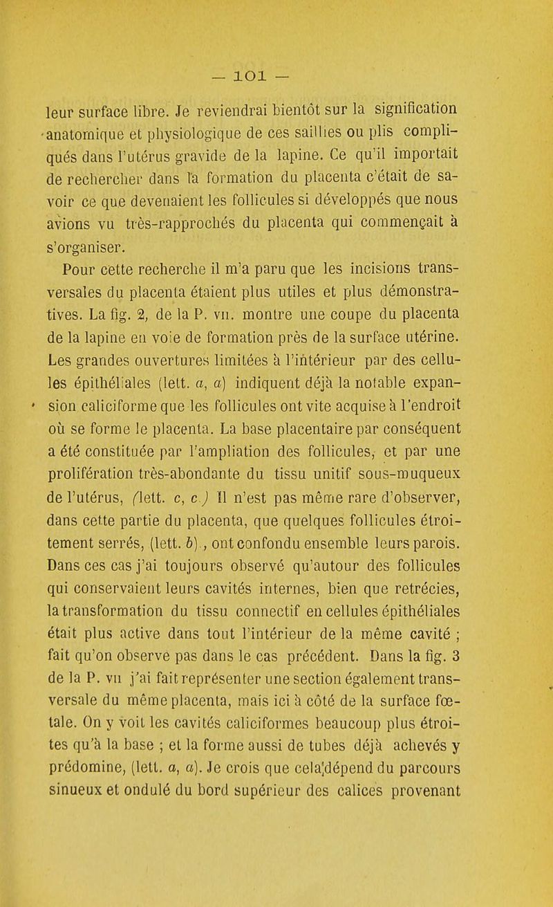 leur surface libre. Je reviendrai bientôt sur la signification -anatornique et physiologique de ces saillies ou plis compli- qués dans l'utérus gravide de la lapine. Ce qu'il importait de rechercher dans la formation du placenta c'était de sa- voir ce que devenaient les follicules si développés que nous avions vu très-rapprochés du placenta qui commençait k s'organiser. Pour cette recherche il m'a paru que les incisions trans- versales du placenta étaient plus utiles et plus démonstra- tives. La fig. % de la P. vn. montre une coupe du placenta de la lapine eu voie de formation près de la surface utérine. Les grandes ouvertures limitées h l'intérieur par des cellu- les épithéliales (lelt. a, a] indiquent déjà la notable expan- sion caliciforme que les follicules ont vite acquise à l'endroit 011 se forme le placenta. La base placentaire par conséquent a été constituée par l'ampliation des follicules, et par une prolifération très-abondante du tissu unitif sous-muqueux de l'utérus, (leAt c, c.) ïl n'est pas même rare d'observer, dans cette partie du placenta, que quelques follicules étroi- tement serrés, (lett. 6) ., ont confondu ensemble leurs parois. Dans ces cas j'ai toujours observé qu'autour des follicules qui conservaient leurs cavités internes, bien que retrécies, la transformation du tissu connectif en cellules épithéliales était plus active dans tout l'intérieur de la même cavité ; fait qu'on observe pas dans le cas précédent. Dans la fig. 3 de la P. vn j'ai fait représenter une section également trans- versale du même placenta, mais ici li côté de la surface fœ- tale. On y voit les cavités caliciformes beaucoup plus étroi- tes qu'à la base ; et la forme aussi de tubes déjà achevés y prédomine, (lett. a, a). Je crois que celajdépend du parcours sinueux et ondulé du bord supérieur des calices provenant