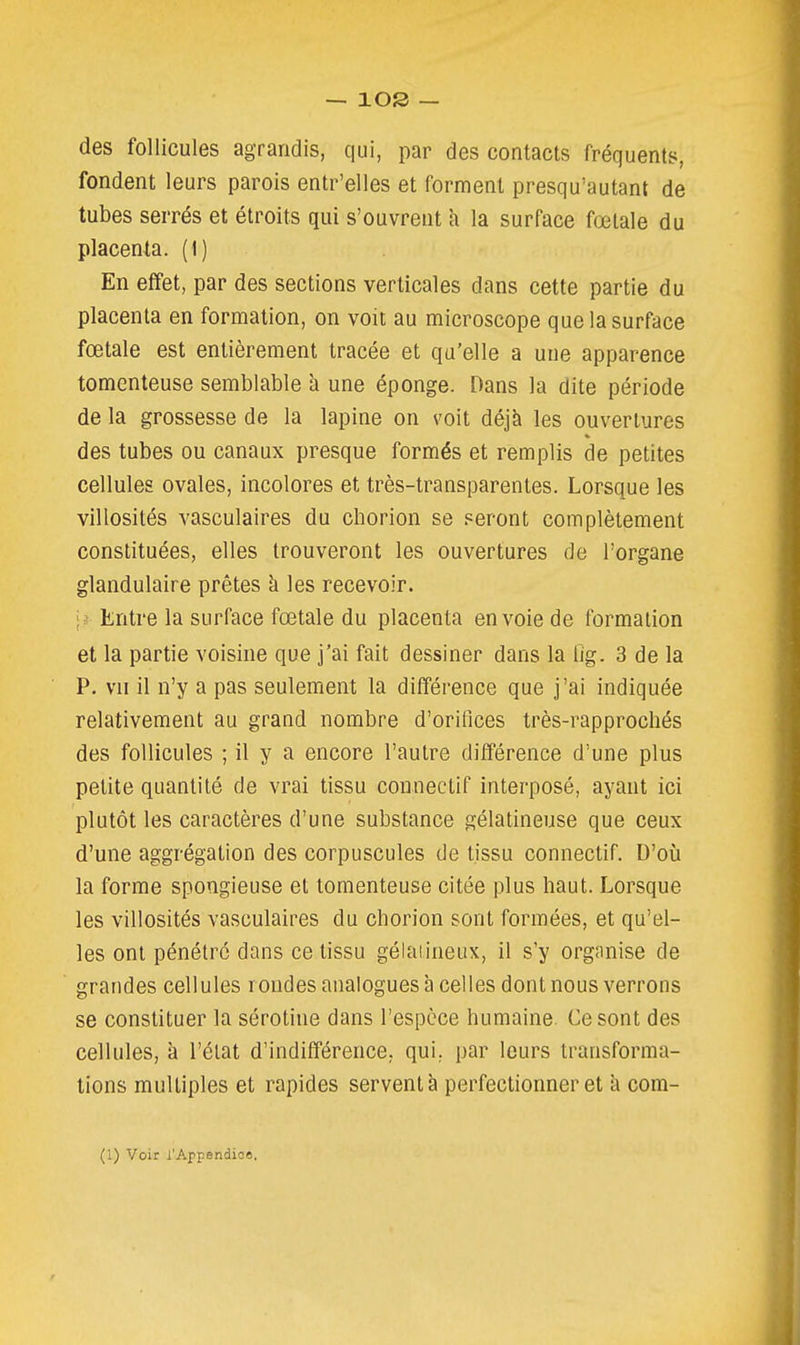 des follicules agrandis, qui, par des contacts fréquents, fondent leurs parois entr'elles et forment presqu'autant de tubes serrés et étroits qui s'ouvrent h la surface foetale du placenta. (1) En effet, par des sections verticales dans cette partie du placenta en formation, on voit au microscope que la surface fœtale est entièrement tracée et qu'elle a une apparence tomenteuse semblable à une éponge. Dans la dite période de la grossesse de la lapine on voit déjà les ouvertures des tubes ou canaux presque formés et remplis de petites cellules ovales, incolores et très-transparentes. Lorsque les villosités vasculaires du chorion se seront complètement constituées, elles trouveront les ouvertures de l'organe glandulaire prêtes h les recevoir. \t Entre la surface fœtale du placenta en voie de formation et la partie voisine que j'ai fait dessiner dans la tlg. 3 de la P. vn il n'y a pas seulement la différence que j'ai indiquée relativement au grand nombre d'orifices très-rapprochés des follicules ; il y a encore l'autre différence d'une plus petite quantité de vrai tissu connectif interposé, ayant ici plutôt les caractères d'une substance gélatineuse que ceux d'une aggrégation des corpuscules de tissu connectif. D'où la forme spongieuse et tomenteuse citée plus haut. Lorsque les villosités vasculaires du chorion sont formées, et qu'el- les ont pénétré dans ce tissu gélaiineux, il s'y organise de grandes cellules rondes analogues à celles dont nous verrons se constituer la sérotine dans l'espèce humaine Ce sont des cellules, à l'état d'indifférence, qui. par leurs transforma- tions multiples et rapides servent à perfectionner et a com-