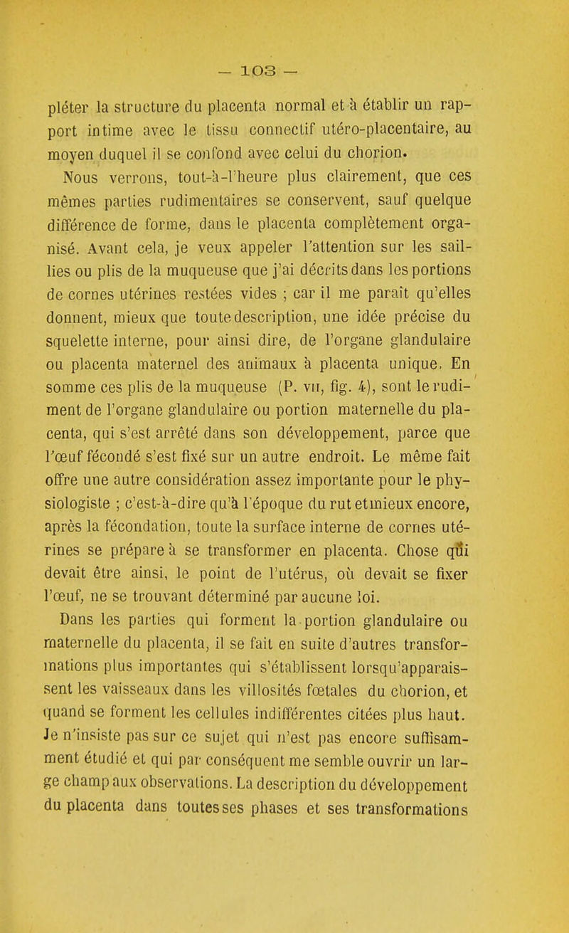 pléter la structure du placenta normal et à établir un rap- port intime avec le tissu connectif utéro-placentaire, au moyen duquel il se confond avec celui du chorion. Nous verrons, tout-à-l'heure plus clairement, que ces mêmes parties rudimentaires se conservent, sauf quelque différence de forme, dans le placenta complètement orga- nisé. Avant cela, je veux appeler l'attention sur les sail- lies ou plis de la muqueuse que j'ai décrits dans les portions de cornes utérines restées vides ; car il me paraît qu'elles donnent, mieux que toute description, une idée précise du squelette interne, pour ainsi dire, de l'organe glandulaire ou placenta maternel des animaux à placenta unique. En somme ces plis de la muqueuse (P. vu, fig. 4), sont le rudi- ment de l'organe glandulaire ou portion maternelle du pla- centa, qui s'est arrêté dans son développement, parce que Tœuf fécondé s'est fixé sur un autre endroit. Le même fait offre une autre considération assez importante pour le phy- siologiste ; c'est-à-dire qu'à l'époque durutetmieux encore, après la fécondation, toute la surface interne de cornes uté- rines se prépare à se transformer en placenta. Chose qiîi devait être ainsi, le point de l'utérus, où devait se fixer l'œuf, ne se trouvant déterminé par aucune loi. Dans les parties qui forment la portion glandulaire ou maternelle du placenta, il se fait en suite d'autres transfor- mations plus importantes qui s'établissent lorsqu'apparais- sent les vaisseaux dans les villosités fœtales du chorion, et quand se forment les cellules indifférentes citées plus haut. Je n'insiste pas sur ce sujet qui n'est pas encore suffisam- ment étudié et qui par conséquent me semble ouvrir un lar- ge champ aux observations. La description du développement du placenta dans toutes ses phases et ses transformations