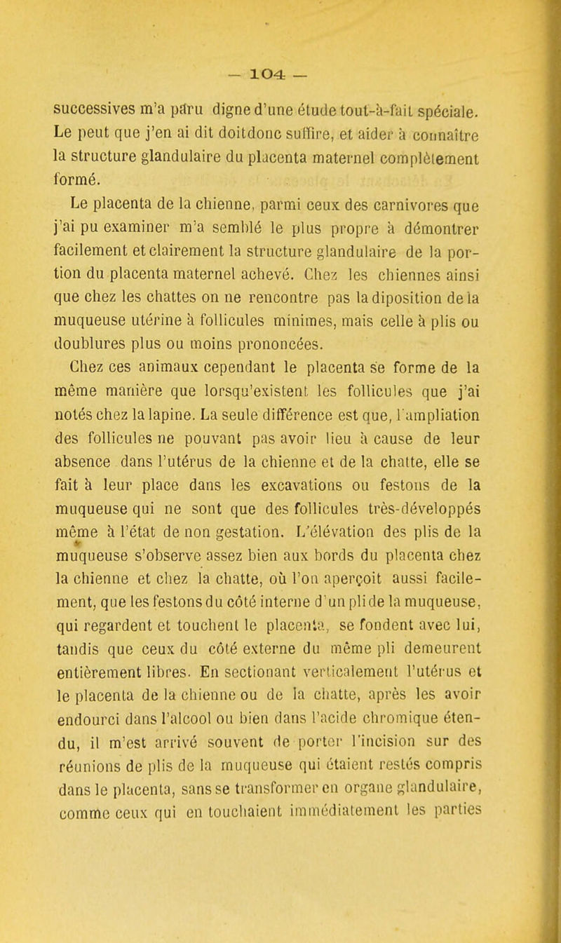 successives m'a pttru digne d'une étude tout-à-fait spéciale. Le peut que j'en ai dit doitdonc sulïïre, et aider iî connaître la structure glandulaire du placenta maternel complètement formé. Le placenta de la chienne, parmi ceux des carnivores que j'ai pu examiner m'a semblé le plus propre a démontrer facilement et clairement la structure glandulaire de la por- tion du placenta maternel achevé. Chez les chiennes ainsi que chez les chattes on ne rencontre pas ladiposition delà muqueuse utérine a follicules minimes, mais celle à plis ou doublures plus ou moins prononcées. Chez ces animaux cependant le placenta se forme de la même manière que lorsqu'existent les follicules que j'ai notés chez la lapine. La seule différence est que, l ampliation des follicules ne pouvant pas avoir lieu a cause de leur absence dans l'utérus de la chienne et de la chatte, elle se fait à leur place dans les excavations ou festons de la muqueuse qui ne sont que des follicules très-développés même à l'état de non gestation. L'élévation des plis de la muqueuse s'observe assez bien aux bords du placenta chez la chienne et chez la chatte, où l'on aperçoit aussi facile- ment, que les festons du côté interne d'un pli de la muqueuse, qui regardent et touchent le placenta, se fondent avec lui, tandis que ceux du côté externe du même pli demeurent entièrement libres. En sectionant verticalement l'utérus et le placenta de la chienne ou de la chatte, après les avoir endourci dans l'alcool ou bien dans l'acide chromique éten- du, il m'est arrivé souvent de porter l'incision sur des réunions de plis de la muqueuse qui étaient restés compris dans le placenta, sans se transformer en organe glandulaire, comme ceux qui en touchaient immédiatement les parties