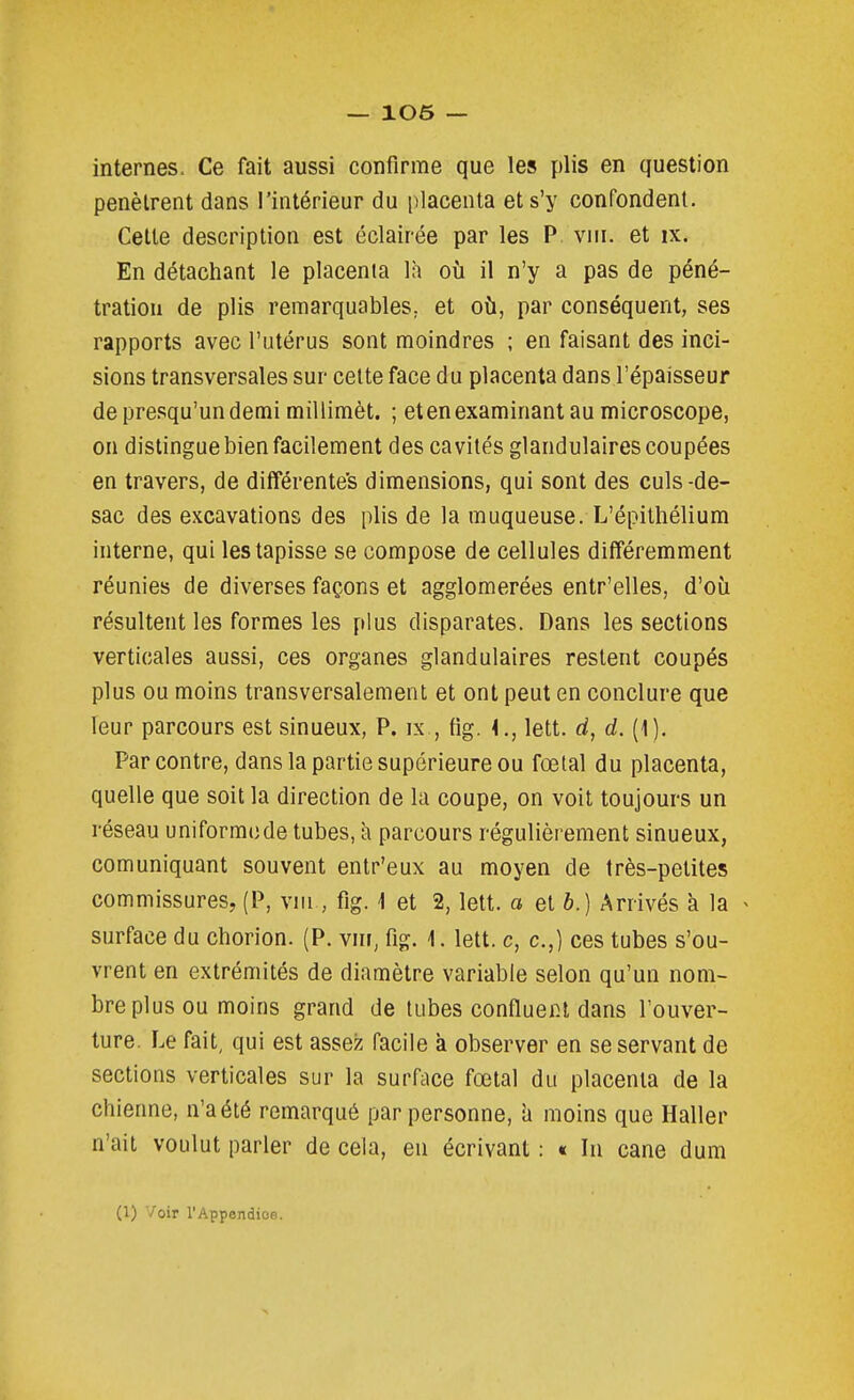 internes. Ce fait aussi confirme que les plis en question pénètrent dans l'intérieur du placenta et s'y confondent. Cette description est éclairée par les P viii. et ix. En détachant le placenta là où il n'y a pas de péné- tration de plis remarquables; et où, par conséquent, ses rapports avec l'utérus sont moindres ; en faisant des inci- sions transversales sur celte face du placenta dans l'épaisseur depresqu'undemi millimèt. ; etenexaminant au microscope, on distingue bien facilement des cavités glandulaires coupées en travers, de différentes dimensions, qui sont des culs-de- sac des excavations des plis de la muqueuse. L'épithélium interne, qui les tapisse se compose de cellules différemment réunies de diverses façons et agglomérées entr'elles, d'où résultent les formes les plus disparates. Dans les sections verticales aussi, ces organes glandulaires restent coupés plus ou moins transversalement et ont peut en conclure que leur parcours est sinueux, P. ix , fig. 4., lett. d, d. (1). Par contre, dans la partie supérieure ou fœtal du placenta, quelle que soit la direction de la coupe, on voit toujours un réseau uniforme de tubes, à parcours régulièrement sinueux, comuniquant souvent entr'eux au moyen de très-petites commissures, (P, vm , fig. 1 et 2, lett. a et è.) Arrivés a la > surface du chorion. (P. vnr, fig. 1. lett. c, c.,) ces tubes s'ou- vrent en extrémités de diamètre variable selon qu'un nom- bre plus ou moins grand de tubes confluein dans l'ouver- ture. Le fait, qui est assez facile à observer en se servant de sections verticales sur la surface fœtal du placenta de la chienne, n'a été remarqué par personne, à moins que Haller n'ait voulut parler de cela, en écrivant : « In cane dum