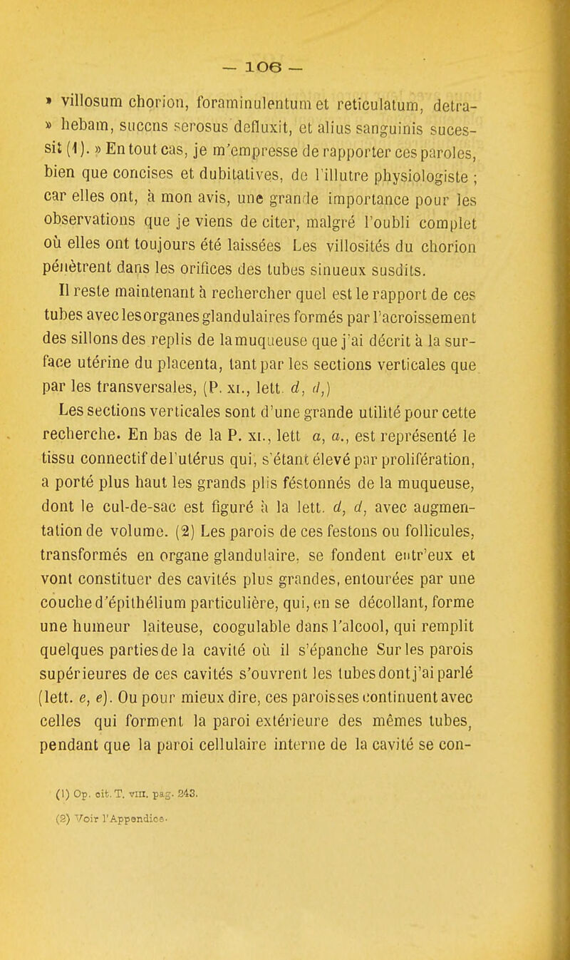 » villosum chorion, foraminulentum et reticulatum, detra- » hebam, siicciis scrosus defluxit, et alius sanguinis suces- sit (1). » En tout cas, je m'empresse de rapporter ces paroles, bien que concises et dubitatives, de Tillutre physiologiste ; car elles ont, h mon avis, une grande importance pour les observations que je viens de citer, malgré l'oubli complet où elles ont toujours été laissées Les villosités du chorion pénètrent dans les orifices des tubes sinueux susdits. Il reste maintenant à rechercher quel est le rapport de ces tubes avec les organes glandulaires formés par l'acroissement des sillons des replis de la muqueuse que j'ai décrit a la sur- face utérine du placenta, tant par les sections verticales que par les transversales, (P, xi., lett. rf, d,) Les sections verticales sont d'une grande utilité pour cette recherche. En bas de la P. xi., lett a, a., est représenté le tissu connectif del'utérus qui, s'étant élevé par prolifération, a porté plus haut les grands plis féstonnés de la muqueuse, dont le cul-de-sac est figuré a la lett. d, d, avec augmen- tation de volume. (2) Les parois de ces festons ou folhcules, transformés en organe glandulaire, se fondent entr'eux et vont constituer des cavités plus grandes, entourées par une couche d'épilhélium particulière, qui, en se décollant, forme une humeur laiteuse, coogulable dans l'alcool, qui remplit quelques parties de la cavité où il s'épanche Sur les parois supérieures de ces cavités s'ouvrent les tubes dont j'ai parlé (lett. e, e). Ou pour mieux dire, ces paroisses continuent avec celles qui forment la paroi extérieure des mêmes tubes, pendant que la paroi cellulaire interne de la cavité se con- (1) Op. oit. T. vin. pag. 243.