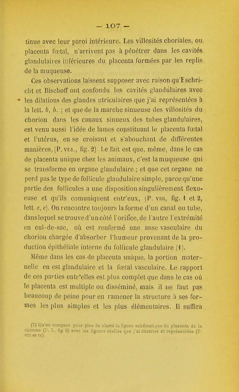tinue avec leur paroi intérieure. Les villosités choriales, ou placenta fœtal, n'arrivent pas à pénétrer dans les cavités glandulaires inférieures du placenta formées par les replis de la muqueuse. Ces observations laissent supposer avec raison qu'Eschri- clit et Bischofîont confondu les cavités glandulaires avec - les dilations des glandes utriculaires que j'ai représentées à la lett. 6, b. ; et que de la marche sinueuse des villosités du chorion dans les canaux sinueux des tubes glandulaires, est venu aussi l'idée de lames constituant le placenta fœtal et l'utérus, en se croisant et s'abouchant de différentes manières, (P. vni., fig. 2) Le fait est que, même, dans le cas de placenta unique chez les animaux, c'est la muqueuse qui se transforme en organe glandulaire ; et que cet organe ne perd pas le type de follicule glandulaire simple, parce qu'une partie des follicules a une disposition singulièrement flexu- euse et qu'ils comuniquent entr'eux, (P. vni, fig. 1 et 2, lett. e, e). On rencontre toujours la forme d'un canal ou tube, danslequel se trouve d'un côté rorifîce,de l'autre l'extrémité en cul-de-sac, où est renfermé une anse vasculaire du chorion chargée d'absorber Thumeur provenant de la pro- duction épithéliale interne du follicule glandulaire (1). Même dans les cas de placenta unique, la portion mater- nelle en est glandulaire et la fœtal vasculaire. Le rapport de ces par ties entr'elles est, plus complet que dans le cas où le placenta est multiple ou disséminé, mais il ne faut pas beaucoup de peine pour en ramener la structure h ses for- mes les plus simples et les plus élémentaires. 11 suffira (1) Qu'on compare pour plus de clarté la figure schématique du placenta do la chienne (P. L, fig 3) avec les figures réelles que j'ai décrites et représentées (P, ■'fV.i et ix).