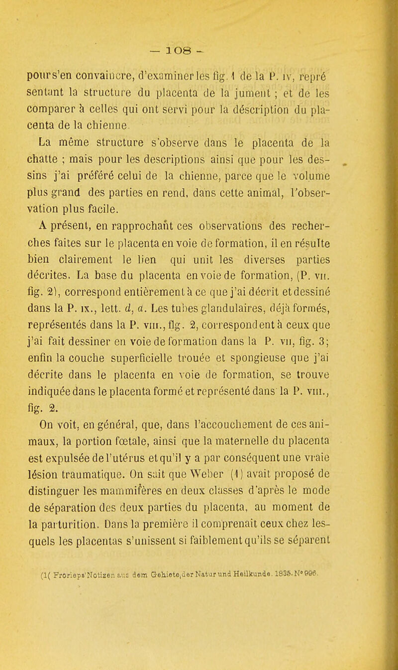 pours'en convaincre, d'examiner les fig. 1 de la P. iv, repré sentant la structure du placenta de la jument ; et de les comparer à celles qui ont servi pour la déscription du pla- centa de la chienne. La même structure s'observe dans le placenta de la chatte ; mais pour les descriptions ainsi que pour les des- sins j'ai préféré celui de la chienne, parce que le volume plus grand des parties en rend, dans cette animal, Tobser- vation plus facile. A présent, en rapprochant ces observations des recher- ches faites sur le placenta en voie déformation, il en résulte bien clairement le lien qui unit les diverses parties décrites. La base du placenta en voie de formation, (P. vn. fig. 2), correspond entièrement a ce que j'ai décrit et dessiné dans la P. ix., lett. d, a. Les tubes glandulaires, déjà formés, représentés dans la P. vnr., flg. 2, correspondent à ceux que j'ai fait dessiner en voie de formation dans la P. vn, fig. 3; enfin la couche superficielle trouée et spongieuse que j'ai décrite dans le placenta en voie de formation, se trouve indiquée dans le placenta formé et représenté dans la P. vni., fig. 2. On voit, en général, que, dans l'accouchement de ces ani- maux, la portion fœtale, ainsi que la maternelle du placenta est expulsée de l'utérus et qu'il y a par conséquent une vraie lésion traumatique. On sait que Weber (1 ) avait proposé de distinguer les mammifères en deux classes d'après le mode de séparation des deux parties du placenta, au moment de la parturition. Dans la première il comprenait ceux chez les- quels les placentas s'unissent si faiblement qu'ils se séparent (1( Frorieps'Notizen aus dem Q-eliieteiderNaturund Heilkunde. 1835.N696.