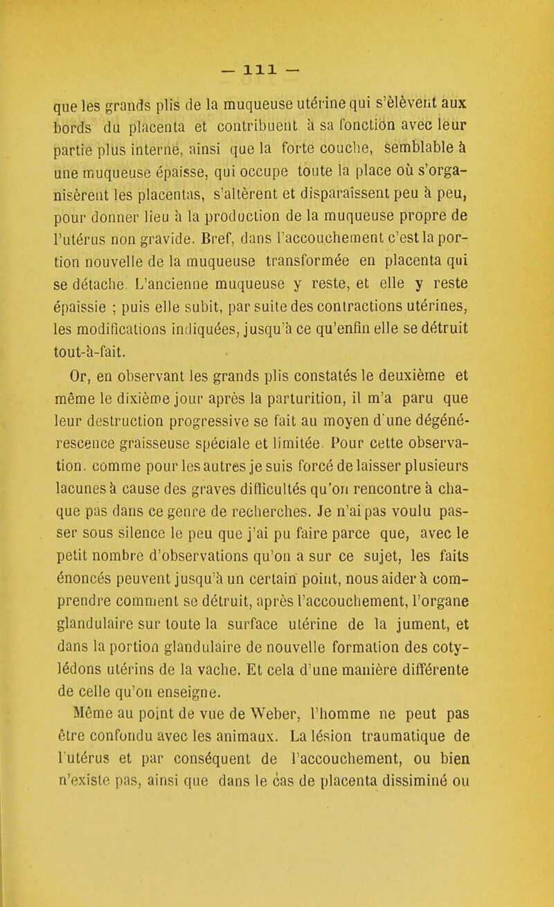 que les grands plis de la muqueuse utérine qui s'élèvent aux bords du placenta et contribuent à sa fonctiën avec leur partie plus interné, ainsi que la forte couche, semblable à une muqueuse épaisse, qui occupe toute la place où s'orga- nisèrent les placentas, s'altèrent et disparaissent peu à peu, pour donner lieu à la production de la muqueuse propre de l'utérus non gravide. Bref, dans l'accouchement c'est la por- tion nouvelle de la muqueuse transformée en placenta qui se détache. L'ancienne muqueuse y reste, et elle y reste épaissie ; puis elle subit, par suite des contractions utérines, les modifications indiquées, jusqu'il ce qu'enfin elle se détruit tout-h-fait. Or, en observant les grands plis constatés le deuxième et même le dixième jour après la parturition, il m'a paru que leur destruction progressive se fait au moyen d'une dégéné- rescence graisseuse spéciale et limitée. Pour cette observa- tion, comme pour les autres je suis forcé de laisser plusieurs lacunes à cause des graves difficultés qu'on rencontre à cha- que pas dans ce genre de recherches. Je n'ai pas voulu pas- ser sous silence le peu que j'ai pu faire parce que, avec le petit nombre d'observations qu'on a sur ce sujet, les faits énoncés peuvent jusqu'à un certain point, nous aider à com- prendre comment se détruit, après l'accouchement, l'organe glandulaire sur toute la surface utérine de la jument, et dans la portion glandulaire de nouvelle formation des coty- lédons utérins de la vache. Et cela d'une manière différente de celle qu'on enseigne. Même au point de vue de Weber, l'homme ne peut pas être confondu avec les animaux. La lésion traumatique de l utérus et par conséquent de l'accouchement, ou bien n'existe pas, ainsi que dans le cas de placenta dissiminé ou
